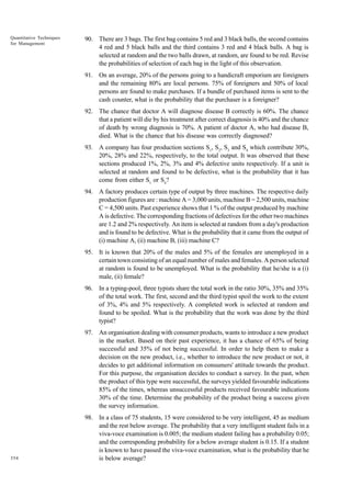 Quantitative Techniques
for Management

90. There are 3 bags. The first bag contains 5 red and 3 black balls, the second contains
4 red and 5 black balls and the third contains 3 red and 4 black balls. A bag is
selected at random and the two balls drawn, at random, are found to be red. Revise
the probabilities of selection of each bag in the light of this observation.
91. On an average, 20% of the persons going to a handicraft emporium are foreigners
and the remaining 80% are local persons. 75% of foreigners and 50% of local
persons are found to make purchases. If a bundle of purchased items is sent to the
cash counter, what is the probability that the purchaser is a foreigner?
92. The chance that doctor A will diagnose disease B correctly is 60%. The chance
that a patient will die by his treatment after correct diagnosis is 40% and the chance
of death by wrong diagnosis is 70%. A patient of doctor A, who had disease B,
died. What is the chance that his disease was correctly diagnosed?
93. A company has four production sections S1, S2, S3 and S4 which contribute 30%,
20%, 28% and 22%, respectively, to the total output. It was observed that these
sections produced 1%, 2%, 3% and 4% defective units respectively. If a unit is
selected at random and found to be defective, what is the probability that it has
come from either S1 or S4?
94. A factory produces certain type of output by three machines. The respective daily
production figures are : machine A = 3,000 units, machine B = 2,500 units, machine
C = 4,500 units. Past experience shows that 1 % of the output produced by machine
A is defective. The corresponding fractions of defectives for the other two machines
are 1.2 and 2% respectively. An item is selected at random from a day's production
and is found to be defective. What is the probability that it came from the output of
(i) machine A, (ii) machine B, (iii) machine C?
95. It is known that 20% of the males and 5% of the females are unemployed in a
certain town consisting of an equal number of males and females. A person selected
at random is found to be unemployed. What is the probability that he/she is a (i)
male, (ii) female?
96. In a typing-pool, three typists share the total work in the ratio 30%, 35% and 35%
of the total work. The first, second and the third typist spoil the work to the extent
of 3%, 4% and 5% respectively. A completed work is selected at random and
found to be spoiled. What is the probability that the work was done by the third
typist?
97. An organisation dealing with consumer products, wants to introduce a new product
in the market. Based on their past experience, it has a chance of 65% of being
successful and 35% of not being successful. In order to help them to make a
decision on the new product, i.e., whether to introduce the new product or not, it
decides to get additional information on consumers' attitude towards the product.
For this purpose, the organisation decides to conduct a survey. In the past, when
the product of this type were successful, the surveys yielded favourable indications
85% of the times, whereas unsuccessful products received favourable indications
30% of the time. Determine the probability of the product being a success given
the survey information.

354

98. In a class of 75 students, 15 were considered to be very intelligent, 45 as medium
and the rest below average. The probability that a very intelligent student fails in a
viva-voce examination is 0.005; the medium student failing has a probability 0.05;
and the corresponding probability for a below average student is 0.15. If a student
is known to have passed the viva-voce examination, what is the probability that he
is below average?

 