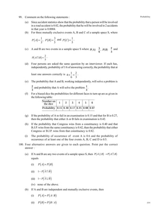 Probability

99. Comment on the following statements :
(a)

(b)

Since accident statistics show that the probability that a person will be involved
in a road accident is 0.02, the probability that he will be involved in 2 accidents
in that year is 0.0004.
For three mutually exclusive events A, B and C of a sample space S, where

1
3
1
P ( A) = , P ( B ) = and P (C ) = .
3
5
5
(c)

a f

b

g

P AI B =

(d)

(e)

af

5
, P B
6

A and B are two events in a sample space S where P A

2 and
3

2.
5

Four persons are asked the same question by an interviewer. If each has,
independently, probability of 1/6 of answering correctly, the probability that at
least one answers correctly is 4 × 1 = 2 .
6 3
The probability that A and B, working independently, will solve a problem is
2 and probability that A will solve the problem 1 .
3
3

(f)

For a biased dice the probabilities for different faces to turn up are as given in
the following table:
Number on
the dice

1

2

3

4

5

6

Probability 0.15 0. 30 0.17 0.25 0.08 0.07

(g)

If the probability of A to fail in an examination is 0.15 and that for B is 0.27,
then the probability that either A or B fails in examination is 0.42.

(h)

If the probability that Congress wins from a constituency is 0.40 and that
B.J.P. wins from the same constituency is 0.42, than the probability that either
Congress or B.J.P. wins from that constituency is 0.82.

(i)

The probability of occurrence of event A is 0.6 and the probability of
occurrence of at least one of the four events A, B, C and D is 0.5.

100. Four alternative answers are given to each question. Point put the correct
answer :
(a)

b

g b

If A and B are any two events of a sample space S, then P A U B + P A I B
equals
(i)

P ( A) + P ( B )

(ii)

g

1− P A I B

(iii)

d i
1− Pd A U B i

(iv) none of the above.
(b)

If A and B are independent and mutually exclusive events, then
(i)

P ( A) = P ( A / B )

(ii)

P ( B ) = P ( B / A)

355

 