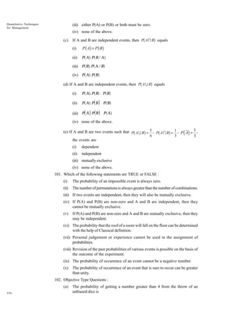 Quantitative Techniques
for Management

(iii) either P(A) or P(B) or both must be zero.
(iv) none of the above.
(c)

b

g

If A and B are independent events, then P A I B equals
(i)

P ( A) + P ( B )

(ii)

P A . P B/ A

(iii)
(iv)

a f a f
P a Bf. P a A / Bf
P a A f. P a B f

b

g

(d) If A and B are independent events, then P A U B equals
(i)
(ii)
(iii)

a f a f P a Bf
P a A f. P d B i P a B f
P d A i. P d B i P a A f
P A .P B

(iv) none of the above.

b

g

b

g

(e) If A and B are two events such that P A U B = 5 , P A I B = 1 , P A = 1 ,
6
3
3
the events are
(i)

dependent

(ii)

( )

independent

(iii) mutually exclusive
(iv) none of the above.
101. Which of the following statements are TRUE or FALSE :
(i)

The probability of an impossible event is always zero.

(ii)

The number of permutations is always greater than the number of combinations.

(iii) If two events are independent, then they will also be mutually exclusive.
(iv) If P(A) and P(B) are non-zero and A and B are independent, then they
cannot be mutually exclusive.
(v)

If P(A) and P(B) are non-zero and A and B are mutually exclusive, then they
may be independent.

(vi) The probability that the roof of a room will fall on the floor can be determined
with the help of Classical definition.
(vii) Personal judgement or experience cannot be used in the assignment of
probabilities.
(viii) Revision of the past probabilities of various events is possible on the basis of
the outcome of the experiment.
(ix) The probability of occurrence of an event cannot be a negative number.
(x)

The probability of occurrence of an event that is sure to occur can be greater
than unity.

102. Objective Type Questions :
(a)
356

The probability of getting a number greater than 4 from the throw of an
unbiased dice is

 