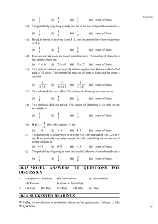 (i)
(b)

3
5

(ii)

46 × 62

8
13 × 51
1
4

2
3

(iii)

1
4

5
6

(ii)

(ii)

3
8

(iii)

5
8

(iv) none of these.

26 × 62

(iii) 64 × 26

(iv) none of these.

4
13 × 51

(iii)

1
13 × 17

(iv) none of these.

1
2

(iii)

1
3

(iv) none of these.

1
6

(iii)

1
4

(iv) none of these.

4 , then odds against A are
5

1:4

0.35

(ii)

5:4

(iii) 4 : 5

(iv) none of these.

(ii)

0.75

(iii) 0.15

(iv) none of these.

The probability of getting at least one head in 3 throws of an unbiased coin is
1
8

(ii)

10.13 MODEL
DISCUSSION

7
8

ANSWERS

(iii)

3
8

TO

(a) Statistical, Random

(b) Permutation

(d) Russian
2.

(iv) none of these.

The probability of occurrence of an event A is 0.60 and that of B is 0.25. If A
and B are mutually exclusive events, then the probability of occurrence of
neither of them is

(i)

1.

(ii)

(ii)

a f

(i)
(j)

(ii)

If P A
(i)

(i)

1
2

Two unbiased dice are rolled. The chance of obtaining a six only on the
second die is
(i)

(h)

(iv) none of these.

Two unbiased dice are rolled. The chance of obtaining an even sum is
(i)

(g)

Probability

1
4

Two cards are drawn successively without replacement from a well-shuffled
pack of 52 cards. The probability that one of them is king and the other is
queen is
(i)

(f)

(iii)

Four dice and six coins are tossed simultaneously. The number of elements in
the sample space are
(i)

(e)

1
3

If odds in favour of an event A are 3 : 5, then the probability of non-occurrence
of A is
(i)

(d)

(ii)

The probability of getting exactly one tail in the toss of two unbiased coins is
(i)

(c)

1
2

(iv) none of these.

QUESTIONS

FOR

(e) Inverse Probability

(a) True

(b) True

(c) True

(d) False

(c) enumeration
(e) True

10.14 SUGGESTED READINGS
W. Feller, An introduction to probability theory and its applications, Volume 1, John
Willy & Sons.

357

 