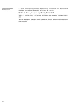 Quantitative Techniques
for Management

I Csiszar, I divergence geometry of probability distributions and minimization
problems, The Annals of probability, Vol 3, No 1, pp. 146-158.
Sheldon M. Ross, A first course in probability, Prentice Hall.
Morris H. Degroot, Mark J, Schervish, "Probability and Statistics," Addison-Wesley,
2001
William Mendenhall, Robert, J. Beaver, Barbara, M. Beaver, Introduction to Probability
and Statistics.

358

 