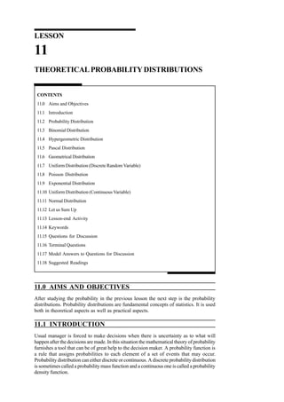 LESSON

11
THEORETICAL PROBABILITY DISTRIBUTIONS

CONTENTS
11.0 Aims and Objectives
11.1 Introduction
11.2 Probability Distribution
11.3 Binomial Distribution
11.4 Hypergeometric Distribution
11.5 Pascal Distribution
11.6 Geometrical Distribution
11.7 Uniform Distribution (Discrete Random Variable)
11.8 Poisson Distribution
11.9 Exponential Distribution
11.10 Uniform Distribution (Continuous Variable)
11.11 Normal Distribution
11.12 Let us Sum Up
11.13 Lesson-end Activity
11.14 Keywords
11.15 Questions for Discussion
11.16 Terminal Questions
11.17 Model Answers to Questions for Discussion
11.18 Suggested Readings

11.0 AIMS AND OBJECTIVES
After studying the probability in the previous lesson the next step is the probability
distributions. Probability distributions are fundamental concepts of statistics. It is used
both in theoretical aspects as well as practical aspects.

11.1 INTRODUCTION
Usual manager is forced to make decisions when there is uncertainty as to what will
happen after the decisions are made. In this situation the mathematical theory of probability
furnishes a tool that can be of great help to the decision maker. A probability function is
a rule that assigns probabilities to each element of a set of events that may occur.
Probability distribution can either discrete or continuous. A discrete probability distribution
is sometimes called a probability mass function and a continuous one is called a probability
density function.

 