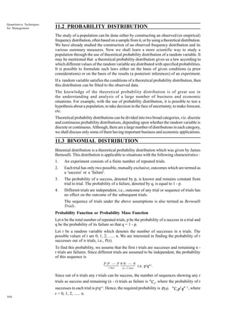 Quantitative Techniques
for Management

11.2 PROBABILITY DISTRIBUTION
The study of a population can be done either by constructing an observed (or empirical)
frequency distribution, often based on a sample from it, or by using a theoretical distribution.
We have already studied the construction of an observed frequency distribution and its
various summary measures. Now we shall learn a more scientific way to study a
population through the use of theoretical probability distribution of a random variable. It
may be mentioned that a theoretical probability distribution gives us a law according to
which different values of the random variable are distributed with specified probabilities.
It is possible to formulate such laws either on the basis of given conditions (a prior
considerations) or on the basis of the results (a posteriori inferences) of an experiment.
If a random variable satisfies the conditions of a theoretical probability distribution, then
this distribution can be fitted to the observed data.
The knowledge of the theoretical probability distribution is of great use in
the understanding and analysis of a large number of business and economic
situations. For example, with the use of probability distribution, it is possible to test a
hypothesis about a population, to take decision in the face of uncertainty, to make forecast,
etc.
Theoretical probability distributions can be divided into two broad categories, viz. discrete
and continuous probability distributions, depending upon whether the random variable is
discrete or continuous. Although, there are a large number of distributions in each category,
we shall discuss only some of them having important business and economic applications.

11.3 BINOMIAL DISTRIBUTION
Binomial distribution is a theoretical probability distribution which was given by James
Bernoulli. This distribution is applicable to situations with the following characteristics :
1.

An experiment consists of a finite number of repeated trials.

2.

Each trial has only two possible, mutually exclusive, outcomes which are termed as
a 'success' or a 'failure'.

3.

The probability of a success, denoted by p, is known and remains constant from
trial to trial. The probability of a failure, denoted by q, is equal to 1 - p.

4.

Different trials are independent, i.e., outcome of any trial or sequence of trials has
no effect on the outcome of the subsequent trials.
The sequence of trials under the above assumptions is also termed as Bernoulli
Trials.

Probability Function or Probability Mass Function
Let n be the total number of repeated trials, p be the probability of a success in a trial and
q be the probability of its failure so that q = 1 - p.
Let r be a random variable which denotes the number of successes in n trials. The
possible values of r are 0, 1, 2, ...... n. We are interested in finding the probability of r
successes out of n trials, i.e., P(r).
To find this probability, we assume that the first r trials are successes and remaining n r trials are failures. Since different trials are assumed to be independent, the probability
of this sequence is
p.4 ....3 1 .24q
.
q
1p24 p q.4 ....3 i.e. prqn-r.
r times
b n − r g times

Since out of n trials any r trials can be success, the number of sequences showing any r
trials as success and remaining (n - r) trials as failure is nCr , where the probability of r

360

successes in each trial is prqn-r. Hence, the required probability is P(r)
r = 0, 1, 2, ...... n.

n

r n r

Cr p q

, where

 