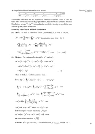 Theoretical Probability
Distributions

Writing this distribution in a tabular form, we have
r
P( r )

n

0
C0 p 0 q n

n

1
C 1 p q n −1

n

2
C 2 p 2 q n− 2

KK
KK

n

n
Cn p n q 0

Total
1

It should be noted here that the probabilities obtained for various values of r are the
terms in the binomial expansion of (q + p)n and thus, the distribution is termed as Binomial
Distribution. P(r ) = n Cr p r q n - r is termed as the probability function or probability mass
function (p.m.f.) of the distribution.
Summary Measures of Binomial Distribution
(a)

Mean: The mean of a binomial variate r, denoted by µ , is equal to E(r), i.e.,
n

n

r =0

r =1

µ = E (r ) = ∑ rP(r ) = ∑ r .n Cr pr q n −r (note that the term for r = 0 is 0)
n
n.(n - 1)!
r.n!
. p r q n- r = Â
. p r q n- r
r !( n - r )!
r - 1)!( n - r )!
r =1
r =1 (
n

=Â

( n − 1)!
r =1 (r − 1)! ( n − r )!
n

= np∑
(b)

. pr −1q n −r = np (q + p )

n −1

Variance: The variance of r, denoted by s

2,

Qq + p = 1

= np

is given by

σ 2 = E r − E (r ) = E [r − np ] = E r 2 − 2 npr + n 2 p2 




2

2

( )

( )

= E r 2 − 2npE ( r ) + n 2 p 2 = E r 2 − 2n 2 p 2 + n 2 p 2

( )

= E r 2 − n2 p 2

.... (1)

Thus, to find σ 2 , we first determine E(r2).

( )

n

Now, E r 2 = ∑ r 2 .nCr pr q n −r = r (r − 1) + r  nCr pr q n −r


n

r =1

n

n

r =1

r =2

= ∑ r (r − 1) Cr pr q n −r + ∑ r .nCr pr q n −r = ∑
n

r =2

r ( r − 1) n!
r !( n − r )!

. pr q n −r + np

n n n −1 . n − 2 !
( )(
) . r n −r +
n!
. pr q n −r + np = ∑
pq
np
r = 2 (r − 2 )! ( n − r )!
r = 2 (r − 2 )! ( n − r )!
n

=∑

( n − 2 )! . r −2 n−r +
p q
np
r = 2 (r − 2 )! ( n − r )!
n

= n ( n − 1) p 2 ∑

= n ( n − 1) p 2 ( q + p)

n− 2

+ np = n ( n − 1) p 2 + np

Substituting this value in equation (1), we get

σ 2 = n ( n − 1) p2 + np − n 2 p 2 = np (1 − p ) = npq
Or the standard deviation = npq
Remarks: σ 2 = npq = mean × q , which shows that σ 2 < mean , since 0 < q <1.

361

 