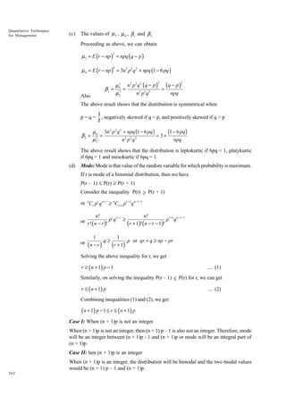 Quantitative Techniques
for Management

(c)

The values of µ 3 , µ 4 , β1 and β 2
Proceeding as above, we can obtain

µ3 = E (r − np ) = npq (q − p )
3

µ 4 = E (r − np ) = 3n2 p2 q 2 + npq (1 − 6 pq )
4

2 2 2
2
µ 3 n p q (q − p ) (q − p )
β1 = 3 =
=
n 3 p3 q 3
npq
µ2
2

Also

2

The above result shows that the distribution is symmetrical when
p=q=

β2 =

1
, negatively skewed if q < p, and positively skewed if q > p
2

2 2 2
(1 − 6 pq )
µ 4 3n p q + npq (1 − 6 pq )
=
= 3+
2
2 2 2
µ2
n p q
npq

The above result shows that the distribution is leptokurtic if 6pq < 1, platykurtic
if 6pq > 1 and mesokurtic if 6pq = 1.
(d)

Mode: Mode is that value of the random variable for which probability is maximum.
If r is mode of a binomial distribution, then we have
P(r – 1) £ P(r) ≥ P(r + 1)
Consider the inequality P(r) ≥ P(r + 1)
or nCr pr q n −r ≥ nCr +1 pr +1q n −r −1

n!
n!
r n −r
r +1 n − r −1
or r ! n − r ! p q ≥ r + 1 ! n − r − 1 ! p q
( )
( )(
)
1
1
or ( n − r ) .q ≥ (r + 1) . p or qr + q ≥ np − pr
Solving the above inequality for r, we get

r ≥ ( n + 1) p − 1

.... (1)

Similarly, on solving the inequality P(r – 1) ≤ P(r) for r, we can get

r ≤ ( n + 1) p

.... (2)

Combining inequalities (1) and (2), we get

(n + 1) p − 1 ≤ r ≤ ( n + 1) p
Case I: When (n + 1)p is not an integer
When (n + 1)p is not an integer, then (n + 1) p – 1 is also not an integer. Therefore, mode
will be an integer between (n + 1)p - 1 and (n + 1)p or mode will be an integral part of
(n + 1)p.
Case II: hen (n + 1)p is an integer
When (n + 1)p is an integer, the distribution will be bimodal and the two modal values
would be (n + 1) p – 1 and (n + 1)p.
362

 