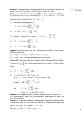 Example 1: An unbiased die is tossed three times. Find the probability of obtaining (a)
no six, (b) one six, (c) at least one six, (d) two sixes and (e) three sixes.

Theoretical Probability
Distributions

Solution: The three tosses of a die can be taken as three repeated trials which are
independent. Let the occurrence of six be termed as a success. Therefore, r will denote
1
the number of six obtained. Further, n = 3 and p = .
6
(a)

Probability of obtaining no six, i.e.,
0

3

125
Ê 1ˆ Ê 5ˆ
P ( r = 0) = C0 p q = 1. Á ˜ Á ˜ =
Ë 6¯ Ë 6¯
216
3

0

3

2

(b)

25
Ê 1ˆ Ê 5ˆ
P (r = 1) = C1 p q = 3.Á ˜ Á ˜ =
Ë 6¯ Ë 6¯
72

(c)

Probability of getting at least one six = 1 - P(r = 0) = 1 -

(d)

Ê 1ˆ Ê 5ˆ 5
P ( r = 2) = 3C2 p 2 q1 = 3. Á ˜ Á ˜ =
Ë 6 ¯ Ë 6 ¯ 72

(e)

1
Ê 1ˆ
P ( r = 3) = 3C3 p 3 q 0 = 3. Á ˜ =
Ë 6¯
216

3

1 2

125 91
=
216 216

2

3

Example 2: Assuming that it is true that 2 in 10 industrial accidents are due to fatigue,
find the probability that:
(a)

Exactly 2 of 8 industrial accidents will be due to fatigue.

(b)

At least 2 of the 8 industrial accidents will be due to fatigue.

Solution: Eight industrial accidents can be regarded as Bernoulli trials each with probability
of success p = 2 = 1 . The random variable r denotes the number of accidents due to
10 5
fatigue.
2

6

(a)

Ê 1ˆ Ê 4ˆ
P (r = 2) = 8C2 Á ˜ Á ˜ = 0.294
Ë 5¯ Ë 5 ¯

(b)

We have to find P(r ≥ 2). We can write
P(r ≥ 2) = 1 - P(0) - P(1), thus, we first find P(0) and P(1).
0

8

We have

Ê 1ˆ Ê 4ˆ
P (0) = C0 Á ˜ Á ˜ = 0.168
Ë 5¯ Ë 5 ¯

and

Ê 1ˆ Ê 4ˆ
P (1) = 8C1 Á ˜ Á ˜ = 0.336
Ë 5¯ Ë 5 ¯

8

1

7

 P(r ≥ 2) = 1- 0.168 - 0.336 = 0.496
Example 3: The proportion of male and female students in a class is found to be 1 : 2.
What is the probability that out of 4 students selected at random with replacement, 2 or
more will be females?
Solution: Let the selection of a female student be termed as a success. Since the selection
of a student is made with replacement, the selection of 4 students can be taken as 4
2
repeated trials each with probability of success p = .
3
Thus, P(r ≥ 2) = P(r = 2) + P(r = 3) +P(r = 4)

363

 