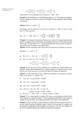 Quantitative Techniques
for Management

2

2

3

4

8
Ê 2ˆ Ê 1ˆ
Ê 2ˆ Ê 1ˆ
Ê 2ˆ
= C2 Á ˜ Á ˜ + 4 C3 Á ˜ Á ˜ + 4 C4 Á ˜ =
Ë 3 ¯ Ë 3¯
Ë 3 ¯ Ë 3¯
Ë 3¯
9
4

Note that P(r ≥ 2) can alternatively be found as 1 – P(0) – P(1)
Example 4: The probability of a bomb hitting a target is 1/5. Two bombs are enough to
destroy a bridge. If six bombs are aimed at the bridge, find the probability that the bridge
is destroyed.
Solution: Here n = 6 and p =

1
5

The bridge will be destroyed if at least two bomb hit it. Thus, we have to find
P(r ≥ 2). This is given by
6

5

1077
 4
 1  4
6
P(r ≥ 2) = 1 – P(0) – P(1) = 1 − C0   − C1     =
 5
 5  5
3125
6

Example 5: An insurance salesman sells policies to 5 men all of identical age and good
health. According to the actuarial tables, the probability that a man of this particular age
will be alive 30 years hence is 2/3. Find the probability that 30 years hence (i) at least 1
man will be alive, (ii) at least 3 men will be alive.
Solution: Let the event that a man will be alive 30 years hence be termed as a success.
Therefore, n = 5 and p =

2
.
3

FG 2 IJ FG 1IJ
H 3 K H 3K
0

(i)

5
P(r ≥ 1) = 1 – P(r = 0) = 1 − C0

(ii)

5

242
243

P(r ≥ 3) = P(r = 3) + P(r = 4) +P(r = 5)
3

2

4

=

5

64
Ê 2 ˆ Ê 1ˆ
Ê 2ˆ Ê 1ˆ
Ê 2ˆ
= 5C3 Á ˜ Á ˜ + 5C4 Á ˜ Á ˜ + 5 C5 Á ˜ =
Ë 3 ¯ Ë 3¯
Ë 3 ¯ Ë 3¯
Ë 3¯
81

Example 6: Ten percent of items produced on a machine are usually found to be
defective. What is the probability that in a random sample of 12 items (i) none, (ii) one,
(iii) two, (iv) at the most two, (v) at least two items are found to be defective?
Solution: Let the event that an item is found to be defective be termed as a success.
Thus, we are given n = 12 and p = 0.1.
0

12

(i)

P ( r = 0) = 12C0 (0.1) (0.9) = 0.2824

(ii)

P (r = 1) = 12C1 (0.1) (0.9) = 0.3766

(iii)

P ( r = 2) = 12C2 (0.1) (0.9) = 0.2301

(iv)

P (r ≤ 2 ) = P(r = 0) + P(r = 1) +P(r = 2)

(v)

= 0.2824 + 0.3766 + 0.2301 = 0.8891
P(r ≥ 2) = 1 – P(0) – P(1) = 1 – 0.2824 – 0.3766 = 0.3410

1

11

2

10

Example 7: In a large group of students 80% have a recommended statistics book.
Three students are selected at random. Find the probability distribution of the number of
students having the book. Also compute the mean and variance of the distribution.

364

Solution: Let the event that 'a student selected at random has the book' be termed as a
success. Since the group of students is large, 3 trials, i.e., the selection of 3 students, can
be regarded as independent with probability of a success p = 0.8. Thus, the conditions of
the given experiment satisfies the conditions of binomial distribution.

 