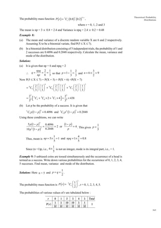 3- r

r

The probability mass function P ( r ) = 3Cr (0.8) (0.2)

Theoretical Probability
Distributions

,

where r = 0, 1, 2 and 3
The mean is np = 3 × 0.8 = 2.4 and Variance is npq = 2.4 × 0.2 = 0.48
Example 8:
(a)

The mean and variance of a discrete random variable X are 6 and 2 respectively.
Assuming X to be a binomial variate, find P(5 £ X £ 7).

(b)

In a binomial distribution consisting of 5 independent trials, the probability of 1 and
2 successes are 0.4096 and 0.2048 respectively. Calculate the mean, variance and
mode of the distribution.

Solution:
(a)

It is given that np = 6 and npq = 2

npq 2 1
1 2
3
= = so that p = 1 - = and n = 6 ¥ = 9
np 6 3
3 3
2
Now P(5 £ X £ 7) = P(X = 5) + P(X = 6) +P(X = 7)
 q=

5

4

6

3

7

Ê 2ˆ Ê 1ˆ
Ê 2ˆ Ê 1ˆ
Ê 2ˆ Ê 1ˆ
= 9C5 Á ˜ Á ˜ + 9C6 Á ˜ Á ˜ + 9C7 Á ˜ Á ˜
Ë 3 ¯ Ë 3¯
Ë 3 ¯ Ë 3¯
Ë 3 ¯ Ë 3¯

=
(b)

2

25 9
25
 C5 + 9C6 × 2 + 9C7 × 4  = 9 × 438
 3
39 

Let p be the probability of a success. It is given that
5

4

3

C1 p (1 - p ) = 0.4096 and 5C2 p 2 (1 - p ) = 0.2048

Using these conditions, we can write

5 p (1 - p )

4
3

10 p (1 - p )
2

=

(1 - p ) = 4
0.4096
1
= 2 or
. This gives p =
0.2048
p
5

1
4
Thus, mean is np = 5 × = 1 and npq = 1 × = 0.8
5
5
Since (n +1)p, i.e., 6 ×

1
is not an integer, mode is its integral part, i.e., = 1.
5

Example 9: 5 unbiased coins are tossed simultaneously and the occurrence of a head is
termed as a success. Write down various probabilities for the occurrence of 0, 1, 2, 3, 4,
5 successes. Find mean, variance and mode of the distribution.
Solution: Here n = 5 and p = q =

1
.
2
5

Ê 1ˆ
5
The probability mass function is P ( r ) = Cr Á ˜ , r = 0, 1, 2, 3, 4, 5.
Ë 2¯

The probabilities of various values of r are tabulated below :
r

af

P r

0
1
32

1
5
32

2
10
32

3
10
32

4
5
32

5
1
32

Total
1
365

 