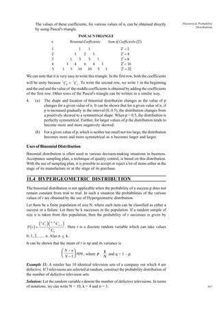 The values of these coefficients, for various values of n, can be obtained directly
by using Pascal's triangle.

Theoretical Probability
Distributions

PASCAL'S TRIANGLE

We can note that it is very easy to write this triangle. In the first row, both the coefficients
will be unity because 1 C0 = 1C1 . To write the second row, we write 1 in the beginning
and the end and the value of the middle coefficients is obtained by adding the coefficients
of the first row. Other rows of the Pascal's triangle can be written in a similar way.
4.

(a)

The shape and location of binomial distribution changes as the value of p
changes for a given value of n. It can be shown that for a given value of n, if
p is increased gradually in the interval (0, 0.5), the distribution changes from
a positively skewed to a symmetrical shape. When p = 0.5, the distribution is
perfectly symmetrical. Further, for larger values of p the distribution tends to
become more and more negatively skewed.

(b)

For a given value of p, which is neither too small nor too large, the distribution
becomes more and more symmetrical as n becomes larger and larger.

Uses of Binomial Distribution
Binomial distribution is often used in various decision-making situations in business.
Acceptance sampling plan, a technique of quality control, is based on this distribution.
With the use of sampling plan, it is possible to accept or reject a lot of items either at the
stage of its manufacture or at the stage of its purchase.

11.4 HYPERGEOMETRIC DISTRIBUTION
The binomial distribution is not applicable when the probability of a success p does not
remain constant from trial to trial. In such a situation the probabilities of the various
values of r are obtained by the use of Hypergeometric distribution.
Let there be a finite population of size N, where each item can be classified as either a
success or a failure. Let there be k successes in the population. If a random sample of
size n is taken from this population, then the probability of r successes is given by

( C )(
P (r ) =
k

r

N

N -k

Cn - r

) . Here r is a discrete random variable which can take values

Cn
0, 1, 2, ...... n. Also n ≤ k.

It can be shown that the mean of r is np and its variance is

 N − n
 N − 1  .npq , where p



k
and q = 1 – p.
N

Example 11: A retailer has 10 identical television sets of a company out which 4 are
defective. If 3 televisions are selected at random, construct the probability distribution of
the number of defective television sets.
Solution: Let the random variable r denote the number of defective televisions. In terms
of notations, we can write N = 10, k = 4 and n = 3.

367

 