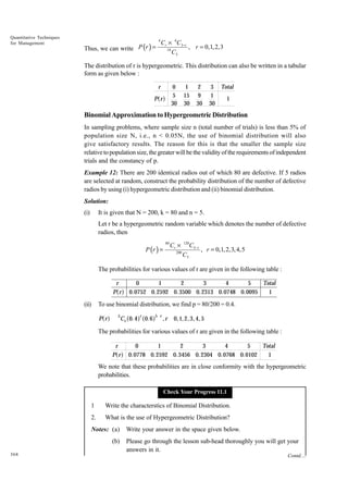 Quantitative Techniques
for Management

Thus, we can write P (r ) =

4

Cr × 6C3−r
, r = 0,1, 2,3
10
C3

The distribution of r is hypergeometric. This distribution can also be written in a tabular
form as given below :
r

0
5
30

af

P r

1
15
30

2
9
30

3 Total
1
1
30

Binomial Approximation to Hypergeometric Distribution
In sampling problems, where sample size n (total number of trials) is less than 5% of
population size N, i.e., n < 0.05N, the use of binomial distribution will also
give satisfactory results. The reason for this is that the smaller the sample size
relative to population size, the greater will be the validity of the requirements of independent
trials and the constancy of p.
Example 12: There are 200 identical radios out of which 80 are defective. If 5 radios
are selected at random, construct the probability distribution of the number of defective
radios by using (i) hypergeometric distribution and (ii) binomial distribution.
Solution:
(i)

It is given that N = 200, k = 80 and n = 5.
Let r be a hypergeometric random variable which denotes the number of defective
radios, then
P (r ) =

Cr ×

120

200

80

C5

C5−r

, r = 0,1, 2,3, 4, 5

The probabilities for various values of r are given in the following table :
r
P r

af

(ii)

0
1
2
3
4
5
Total
0.0752 0.2592 0. 3500 0. 2313 0.0748 0.0095
1

To use binomial distribution, we find p = 80/200 = 0.4.

af

P r

5

a f a0.6f

Cr 0. 4

r

5 r

,r

0,1, 2, 3, 4, 5

The probabilities for various values of r are given in the following table :
r
P r

af

0
1
2
3
4
5
Total
0.0778 0. 2592 0.3456 0. 2304 0.0768 0.0102
1

We note that these probabilities are in close conformity with the hypergeometric
probabilities.
Check Your Progress 11.1

1

Write the characterstics of Binomial Distribution.

2.

What is the use of Hypergeometric Distribution?

Notes: (a)
(b)
368

Write your answer in the space given below.
Please go through the lesson sub-head thoroughly you will get your
answers in it.
Contd....

 