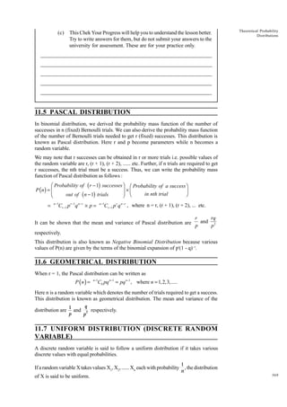 (c)

This Chek Your Progress will help you to understand the lesson better.
Try to write answers for them, but do not submit your answers to the
university for assessment. These are for your practice only.

Theoretical Probability
Distributions

_____________________________________________________________________
__________________________________________________________
__________________________________________________________
_____________________________________________________________________
__________________________________________________________________
__________________________________________________________________

11.5 PASCAL DISTRIBUTION
In binomial distribution, we derived the probability mass function of the number of
successes in n (fixed) Bernoulli trials. We can also derive the probability mass function
of the number of Bernoulli trials needed to get r (fixed) successes. This distribution is
known as Pascal distribution. Here r and p become parameters while n becomes a
random variable.
We may note that r successes can be obtained in r or more trials i.e. possible values of
the random variable are r, (r + 1), (r + 2), ...... etc. Further, if n trials are required to get
r successes, the nth trial must be a success. Thus, we can write the probability mass
function of Pascal distribution as follows :

Ê Probability of ( r - 1) successesˆ Ê Probability of a successˆ
P (n ) = Á
˜ ¥Á
˜
in nth trial
¯
out of ( n - 1) trials
Ë
¯ Ë

=

n -1

Cr -1 p r -1q n - r ¥ p =

n -1

Cr -1 p r q n -r , where n = r, (r + 1), (r + 2), ... etc.

It can be shown that the mean and variance of Pascal distribution are

r
rq
and 2
p
p

respectively.
This distribution is also known as Negative Binomial Distribution because various
values of P(n) are given by the terms of the binomial expansion of pr(1 - q)- r.

11.6 GEOMETRICAL DISTRIBUTION
When r = 1, the Pascal distribution can be written as

P (n ) =

n−1

C0 pq n−1 = pq n−1 , where n = 1,2,3,.....

Here n is a random variable which denotes the number of trials required to get a success.
This distribution is known as geometrical distribution. The mean and variance of the
distribution are

q
1
and 2 respectively.
p
p

11.7 UNIFORM DISTRIBUTION (DISCRETE RANDOM
VARIABLE)
A discrete random variable is said to follow a uniform distribution if it takes various
discrete values with equal probabilities.
If a random variable X takes values X1, X2, ...... Xn each with probability
of X is said to be uniform.

1
, the distribution
n

369

 