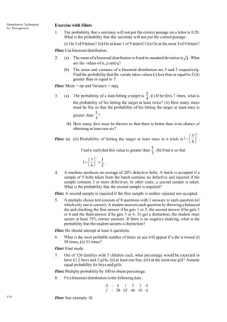 Quantitative Techniques
for Management

Exercise with Hints
1.

The probability that a secretary will not put the correct postage on a letter is 0.20.
What is the probability that this secretary will not put the correct postage:
(i) On 3 of 9 letters? (ii) On at least 3 of 9 letters? (iii) On at the most 3 of 9 letters?

Hint: Use binomial distribution.
(a)

The mean of a binomial distribution is 4 and its standard deviation is 3 . What
are the values of n, p and q?

(b)

2.

The mean and variance of a binomial distribution are 3 and 2 respectively.
Find the probability that the variate takes values (i) less than or equal to 2 (ii)
greater than or equal to 7.

Hint: Mean = np and Variance = npq.
3.

(a)

The probability of a man hitting a target is

1
. (i) If he fires 7 times, what is
4

the probability of his hitting the target at least twice? (ii) How many times
must he fire so that the probability of his hitting the target at least once is
greater than

2
?
3

(b) How many dice must be thrown so that there is better than even chance of
obtaining at least one six?
n

Ê 3ˆ
Hint: (a) (ii) Probability of hitting the target at least once in n trials is 1 - Á ˜ .
Ë 4¯

Find n such that this value is greater than

2
. (b) Find n so that
3

n

1
Ê 5ˆ
1- Á ˜ > .
Ë 6¯
2

4.

A machine produces an average of 20% defective bolts. A batch is accepted if a
sample of 5 bolts taken from the batch contains no defective and rejected if the
sample contains 3 or more defectives. In other cases, a second sample is taken.
What is the probability that the second sample is required?

Hint: A second sample is required if the first sample is neither rejected nor accepted.
5.

A multiple choice test consists of 8 questions with 3 answers to each question (of
which only one is correct). A student answers each question by throwing a balanced
die and checking the first answer if he gets 1 or 2, the second answer if he gets 3
or 4 and the third answer if he gets 5 or 6. To get a distinction, the student must
secure at least 75% correct answers. If there is no negative marking, what is the
probability that the student secures a distinction?

Hint: He should attempt at least 6 questions.
6.

What is the most probable number of times an ace will appear if a die is tossed (i)
50 times, (ii) 53 times?

Hint: Find mode.
7.

Out of 320 families with 5 children each, what percentage would be expected to
have (i) 2 boys and 3 girls, (ii) at least one boy, (iii) at the most one girl? Assume
equal probability for boys and girls.

Hint: Multiply probability by 100 to obtain percentage.
8.

Fit a binomial distribution to the following data :
X : 0 1 2 3 4
f : 28 62 46 10 4

370

Hint: See example 10.

 