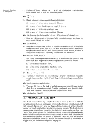 Quantitative Techniques
for Management

17. Evaluate k if f(x) = k, when x = 1, 2, 3, 4, 5, 6 and = 0 elsewhere, is a probability
mass function. Find its mean and standard deviation.
Hint:

∑ f (x ) = 1 .

18. If a die is thrown 6 times, calculate the probability that :
(i)

a score of 3 or less occurs on exactly 2 throws;

(ii)

a score of more than 2 occurs on exactly 3 throws;

(iii) a score of 5 or less occurs at least once;
(iv) a score of 2 or less occurs on at least 5 throws.
Hint: Use binomial distribution with n = 6 and a different value of p in each case.
19. If we take 1,280 sets each of 10 tosses of a fair coins, in how many sets should we
expect to get 7 heads and 3 tails?
Hint: See example 9.
20. If a production unit is made up from 20 identical components and each component
has a probability of 0.25 of being defective, what is the average number of defective
components in a unit? Further, what is the probability that in a unit (i) less than 3
components are defective? (ii) exactly 3 components are defective?
Hint: Take n = 20 and p = 0.25.
21. It is known from the past experience that 80% of the students in a school do their
home work. Find the probability that during a random check of 10 students
(i)

all have done their home work,

(ii)

at the most 2 have not done their home work,

(iii) at least one has not done the home work.
Hint: Take n = 10 and p = 0.8.
22. There are 24 battery cells in a box containing 6 defective cells that are randomly
mixed. A customer buys 3 cells. What is the probability that he gets one defective
cell?
Hint: Use hypergeometric distribution.
23. There are 400 tyres in the stock of a wholesaler among which 40 tyres, having
slight defects, are randomly mixed. A retailer purchases 6 tyres from this stock.
What is the probability that he gets at least 4 non defective tyres?
Hint: n is less than 5% of N.

11.8 POISSON DISTRIBUTION
This distribution was derived by a noted mathematician, Simon D. Poisson, in 1837. He
derived this distribution as a limiting case of binomial distribution, when the number of
trials n tends to become very large and the probability of success in a trial p tends to
become very small such that their product np remains a constant. This distribution is
used as a model to describe the probability distribution of a random variable defined over
a unit of time, length or space. For example, the number of telephone calls received per
hour at a telephone exchange, the number of accidents in a city per week, the number of
defects per meter of cloth, the number of insurance claims per year, the number
breakdowns of machines at a factory per day, the number of arrivals of customers at a
shop per hour, the number of typing errors per page etc.
372

 