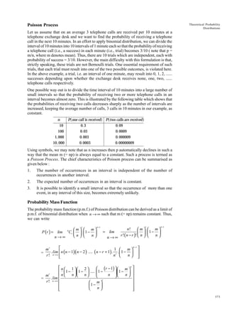Poisson Process

Theoretical Probability
Distributions

Let us assume that on an average 3 telephone calls are received per 10 minutes at a
telephone exchange desk and we want to find the probability of receiving a telephone
call in the next 10 minutes. In an effort to apply binomial distribution, we can divide the
interval of 10 minutes into 10 intervals of 1 minute each so that the probability of receiving
a telephone call (i.e., a success) in each minute (i.e., trial) becomes 3/10 ( note that p =
m/n, where m denotes mean). Thus, there are 10 trials which are independent, each with
probability of success = 3/10. However, the main difficulty with this formulation is that,
strictly speaking, these trials are not Bernoulli trials. One essential requirement of such
trials, that each trial must result into one of the two possible outcomes, is violated here.
In the above example, a trial, i.e. an interval of one minute, may result into 0, 1, 2, ......
successes depending upon whether the exchange desk receives none, one, two, ......
telephone calls respectively.
One possible way out is to divide the time interval of 10 minutes into a large number of
small intervals so that the probability of receiving two or more telephone calls in an
interval becomes almost zero. This is illustrated by the following table which shows that
the probabilities of receiving two calls decreases sharply as the number of intervals are
increased, keeping the average number of calls, 3 calls in 10 minutes in our example, as
constant.

a

n
P one call is received
10
0.3
100
0.03
1, 000
0.003
10, 000
0.0003

f Patwo calls are receivedf
0.09
0.0009
0.000009
0.00000009

Using symbols, we may note that as n increases then p automatically declines in such a
way that the mean m (= np) is always equal to a constant. Such a process is termed as
a Poisson Process. The chief characteristics of Poisson process can be summarised as
given below :
1.

The number of occurrences in an interval is independent of the number of
occurrences in another interval.

2.

The expected number of occurrences in an interval is constant.

3.

It is possible to identify a small interval so that the occurrence of more than one
event, in any interval of this size, becomes extremely unlikely.

Probability Mass Function
The probability mass function (p.m.f.) of Poisson distribution can be derived as a limit of
p.m.f. of binomial distribution when n → ∞ such that m (= np) remains constant. Thus,
we can write
m
P (r ) = lim Cr  
n
n→∞
n

r

 m
1 − 
n


n−r

= lim
n→∞


1
mr
. lim  n ( n − 1)( n − 2 ) .... ( n − r + 1). r
=
r ! n →∞ 
n


n!
m
 
r !( n − r )!  n 

m

.1 − 
n


n −r

r

 m
1 − 
n


n−r






 n  1  2 
 (r − 1)   m n 
  1 −  1 −  ....  1 −
 1−  
n 
n 

mr
 n  n  n 

. lim 
=
r

r ! n→∞
 m


1− 

n





373

 