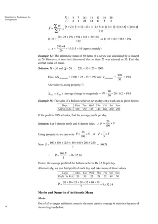 Quantitative Techniques for
Management

X :
f :

X=

5
2

axf

7
4

29

11
54

13
11

16
8

20
4

Â fX (5 ¥ 2) + (7 ¥ 4) + 29 x + (11 ¥ 54) + (13 ¥ 11) + (16 ¥ 8) + (20 ¥ 4)
=
112
Âf

11.37 =

10 + 28 + 29 x + 594 + 143 + 128 + 80
or 11.37 ×112 = 983 + 29x
112

 x=

290.44
= 10.015 = 10 (approximately)
29

Example 14: The arithmetic mean of 50 items of a series was calculated by a student
as 20. However, it was later discovered that an item 25 was misread as 35. Find the
correct value of mean.
Solution: N = 50 and X = 20  SXi = 50 × 20 = 1000
Thus SXi (corrected) = 1000 + 25 - 35 = 990 and X (corrected) =

990
= 19.8
50

Alternatively, using property 7 :
X new = X old + average change in magnitude = 20 -

10
= 20 - 0.2 = 19.8
50

Example 15: The sales of a balloon seller on seven days of a week are as given below:
Days
Mon Tue Wed Thu Fri Sat Sun
Sales ( in Rs ) 100 150 125 140 160 200 250

If the profit is 20% of sales, find his average profit per day.
Solution: Let P denote profit and S denote sales,  P =

Using property 6, we can write P =

Now S =

20
¥S
100

or

P=

20
¥S
100

1
¥S
5

100 + 150 + 125 + 140 + 160 + 200 + 250
= 160.71
7



P=

160.71
= Rs 32.14
5

Hence, the average profit of the balloon seller is Rs 32.14 per day.
Alternatively, we can find profit of each day and take mean of these values.
Days
Mon Tue Wed Thu Fri Sat Sun
Profit ( in Rs ) 20
30
25
28 32 40 50

P=

20 + 30 + 25 + 28 + 32 + 40 + 50
= Rs 32.14
7

Merits and Demerits of Arithmetic Mean
Merits
38

Out of all averages arithmetic mean is the most popular average in statistics because of
its merits given below:

 