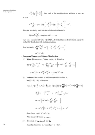 Quantitative Techniques
for Management

n

mr
 m
=
lim  1 −  , since each of the remaining terms will tend to unity as
n→∞
r!
n


n→∞
m

-m

r

=

m .e
r!

n
Ï
¸
ÔÊ m ˆ m Ô
-m
Ê mˆ
lim Á 1 - ˜ = lim ÌÁ1 - ˜ ˝ = e .
, since n→∞
Ë
n→∞
n¯ Ô
Ë
¯
n
Ô
Ó
˛
n

Thus, the probability mass function of Poisson distribution is

P (r ) =

e − m .m r
, where r = 0,1,2, ...... ∞ .
r!

Here e is a constant with value = 2.71828... . Note that Poisson distribution is a discrete
probability distribution with single parameter m.

 m m 2 m3

e − m .mr
= e− m  1 + +
+
+ .... 
r!
r =0
 1! 2! 3!

∞

Total probability = ∑

= e- m .em = 1 .

Summary Measures of Poisson Distribution
(a)

Mean: The mean of a Poisson variate r is defined as
∞

E (r ) = ∑ r .
r =0

•
È
˘
mr
m3 m 4
e − m .mr
= e- m
= e- m Ím + m2 +
+
+ ....˙
2! 3!
r!
Î
˚
r =1 ( r - 1)!

Â

È
˘
m 2 m3
= me- m Í1 + m +
+
+ ....˙ = me- m e m = m
2! 3!
Î
˚
(b)

Variance: The variance of a Poisson variate is defined as
Var(r) = E(r - m)2 = E(r2) - m2
∞

∞

∞

∞

r =0

r =0

r =0

r =0

Now E r 2 = ∑ r 2 P (r ) = ∑ r (r − 1) + r  P (r ) = ∑ r (r − 1) P (r ) + ∑ r P (r )





( )

∞

= ∑  r ( r − 1 )


r =2

∞
e − m .m r
mr
+ m = e− m ∑
+m
r!
r =2 (r − 2 )!



m 4 m5
= m + e− m  m2 + m3 +
+
+ .... 
2! 3!




m2 m3
= m + m2e− m  1 + m +
+
+ ....  = m + m 2
2! 3!


Thus, Var(r) = m + m2 - m2 = m.
Also standard deviation σ = m .
(c)
374

The values of ì 3 , ì 4 , β 1 and β 2
It can be shown that µ 3 = m and µ 4 = m + 3m2.

 