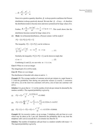 Theoretical Probability
Distributions

µ 2 m2 1
β1 = 3 = 3 =

3
µ2 m
m
Since m is a positive quantity, therefore, b1 is always positive and hence the Poisson
distribution is always positively skewed. We note that b1 Æ 0 as m Æ ¥, therefore
the distribution tends to become more and more symmetrical for large values of m.
Further, β 2 =

µ 4 m + 3m 2
1
=
= 3 + → 3 as m → ∞ . This result shows that the
2
2
m
m
µ2

distribution becomes normal for large values of m.
(d)

Mode: As in binomial distribution, a Poisson variate r will be mode if

P (r − 1) ≤ P (r ) ≥ P (r + 1)
The inequality P (r − 1) ≤ P (r ) can be written as
e − m .m r −1 e − m .m r
≤
r!
(r − 1)!

⇒ 1≤

m
⇒ r≤m
r

.... (1)

Similarly, the inequality P (r ) ≥ P (r + 1) can be shown to imply that
r≥m-1

.... (2)

Combining (1) and (2), we can write m - 1 £ r £ m.
Case I: When m is not an integer
The integral part of m will be mode.
Case II: When m is an integer
The distribution is bimodal with values m and m - 1.
Example 13: The average number of customer arrivals per minute at a super bazaar is
2. Find the probability that during one particular minute (i) exactly 3 customers
will arrive, (ii) at the most two customers will arrive, (iii) at least one customer will
arrive.
Solution: It is given that m = 2. Let the number of arrivals per minute be denoted by the
random variable r. The required probability is given by

e−2 .23 0.13534 × 8
=
= 0.18045
3!
6

(i)

P (r = 3 ) =

(ii)

P (r ≤ 2 ) = ∑

(iii)

P (r ≥ 1) = 1 − P ( r = 0 ) = 1 −

4
e −2 .2r

= e −2 1 + 2 +  = 0.13534 × 5 = 0.6767.
2
r!

r =0
2

e −2 .20
= 1 − 0.13534 = 0.86464.
0!

Example 14: An executive makes, on an average, 5 telephone calls per hour at a cost
which may be taken as Rs 2 per call. Determine the probability that in any hour the
telephone calls' cost (i) exceeds Rs 6, (ii) remains less than Rs 10.
Solution: The number of telephone calls per hour is a random variable with mean = 5.
The required probability is given by

375

 