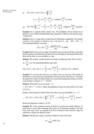 Quantitative Techniques
for Management

e −5 .5r
r!
r =0
3

(i)

P (r > 3 ) = 1 − P (r ≤ 3 ) = 1 − ∑

25 125 
236

= 1 − e −5 1 + 5 + +
 = 1 − 0.00678 × 6 = 0.7349.
2
6 

25 125 625 
e −5 .5r

1569
= e −5 1 + 5 + +
+
= 0.00678 ×
= 0.44324.
2
6
24 
r!


r =0
24
4

(ii)

P (r ≤ 4 ) = ∑

Example 15: A company makes electric toys. The probability that an electric toy is
defective is 0.01. What is the probability that a shipment of 300 toys will contain exactly
5 defectives?
Solution: Since n is large and p is small, Poisson distribution is applicable. The random
variable is the number of defective toys with mean m = np = 300 × 0.01 = 3.
The required probability is given by

P (r = 5 ) =

e −3 .35 0.04979 × 243
=
= 0.10082.
5!
120

Example 16: In a town, on an average 10 accidents occur in a span of 50 days. Assuming
that the number of accidents per day follow Poisson distribution, find the probability that
there will be three or more accidents in a day.
Solution: The random variable denotes the number accidents per day. Thus, we have .
10
m=
= 0.2 .The required probability is given by
50

P (r ≥ 3 ) = 1 − P (r ≤ 2 ) = 1 − e

−0.2

2

(0.2 )  1 0.8187 1.22 0.00119.
1 + 0.2 +
= −
×
=
2! 




Example 17: A car hire firm has two cars which it hire out every day. The number of
demands for a car on each day is distributed as a Poisson variate with mean 1.5. Calculate
the proportion of days on which neither car is used and the proportion of days on which
some demand is refused. [ e-1.5 = 0.2231]
Solution: When both car are not used, r = 0
 P ( r = 0) = e -1.5 = 0.2231 . Hence the proportion of days on which neither car is used
is 22.31%.
Further, some demand is refused when more than 2 cars are demanded, i.e., r > 2
r
È
e-1.5 (1.5)
(1.5)2 ˘ = 0.1913.
= 1 - 0.2231 Í1 + 1.5 +
˙
r!
2! ˙
r =0
Í
Î
˚
2

 P (r > 2) = 1 - P (r £ 2) = 1 - Â

Hence the proportion of days is 19.13%.
Example 18: A firm produces articles of which 0.1 percent are usually defective. It
packs them in cases each containing 500 articles. If a wholesaler purchases 100 such
cases, how many cases are expected to be free of defective items and how many are
expected to contain one defective item?
Solution: The Poisson variate is number of defective items with mean

m=
376

1
× 500 = 0.5.
1000

 