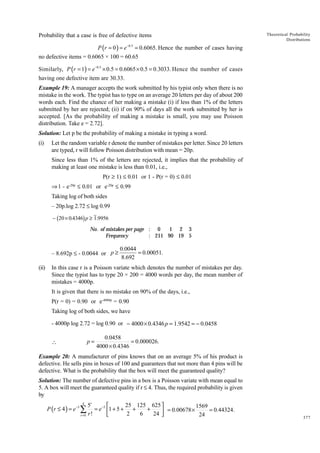 Probability that a case is free of defective items

Theoretical Probability
Distributions

P (r = 0 ) = e −0.5 = 0.6065. Hence the number of cases having
no defective items = 0.6065 × 100 = 60.65
Similarly, P (r = 1) = e−0.5 × 0.5 = 0.6065 × 0.5 = 0.3033. Hence the number of cases
having one defective item are 30.33.
Example 19: A manager accepts the work submitted by his typist only when there is no
mistake in the work. The typist has to type on an average 20 letters per day of about 200
words each. Find the chance of her making a mistake (i) if less than 1% of the letters
submitted by her are rejected; (ii) if on 90% of days all the work submitted by her is
accepted. [As the probability of making a mistake is small, you may use Poisson
distribution. Take e = 2.72].
Solution: Let p be the probability of making a mistake in typing a word.
(i)

Let the random variable r denote the number of mistakes per letter. Since 20 letters
are typed, r will follow Poisson distribution with mean = 20p.
Since less than 1% of the letters are rejected, it implies that the probability of
making at least one mistake is less than 0.01, i.e.,
P(r ≥ 1) £ 0.01 or 1 - P(r = 0) £ 0.01
ﬁ 1 - e-20p £ 0.01 or e-20p £ 0.99
Taking log of both sides
– 20p.log 2.72 £ log 0.99

b

g

− 20 × 0.4346 p ≥ 1.9956
1 2 3
No. of mistakes per page : 0
Frequency
: 211 90 19 5

– 8.692p £ - 0.0044 or p ≥
(ii)

0.0044
= 0.00051.
8.692

In this case r is a Poisson variate which denotes the number of mistakes per day.
Since the typist has to type 20 × 200 = 4000 words per day, the mean number of
mistakes = 4000p.
It is given that there is no mistake on 90% of the days, i.e.,
P(r = 0) = 0.90 or e-4000p = 0.90
Taking log of both sides, we have
- 4000p log 2.72 = log 0.90 or − 4000 × 0.4346 p = 1.9542 = − 0.0458

p=



0.0458
= 0.000026.
4000 × 0.4346

Example 20: A manufacturer of pins knows that on an average 5% of his product is
defective. He sells pins in boxes of 100 and guarantees that not more than 4 pins will be
defective. What is the probability that the box will meet the guaranteed quality?
Solution: The number of defective pins in a box is a Poisson variate with mean equal to
5. A box will meet the guaranteed quality if r £ 4. Thus, the required probability is given
by

5r
25 125 625 

1569
= e−5 1 + 5 + +
+
= 0.44324.
 = 0.00678 ×
2
6
24 

24
r =0 r !
4

P (r ≤ 4 ) = e −5 ∑

377

 