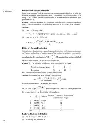 Quantitative Techniques
for Management

Poisson Approximation to Binomial
When n, the number of trials become large, the computation of probabilities by using the
binomial probability mass function becomes a cumbersome task. Usually, when n ≥ 20
and p £ 0.05, Poisson distribution can be used as an approximation to binomial with
parameter m = np.
Example 21: Find the probability of 4 successes in 30 trials by using (i) binomial distribution
and (ii) Poisson distribution. The probability of success in each trial is given to be 0.02.
Solution:
(i)

Here n = 30 and p = 0.02
4

26

 P (r = 4) = 30C4 (0.02) (0.98) = 27405 ¥ 0.00000016 ¥ 0.59 = 0.00259.
(ii)

Here m = np = 30 × 0.02 = 0.6
 P (r = 4 ) =

e −0.6 ( 0.6 )

4

4!

=

0.5488 × 0.1296
= 0.00296.
24

Fitting of a Poisson Distribution
To fit a Poisson distribution to a given frequency distribution, we first compute its mean
m. Then the probabilities of various values of the random variable r are computed by
e− m .m r
. These probabilities are then multiplied
r!
by N, the total frequency, to get expected frequencies.

using the probability mass function P ( r ) =

Example 22: The following mistakes per page were observed in a book :

No. of mistakes per page:

0

1

2

3

Frequency

211

90

19

5

Fit a Poisson distribution to find the theoretical frequencies.
Solution: The mean of the given frequency distribution is
m=

0 × 211 + 1 × 90 + 2 × 19 + 3 × 5 143
=
= 0.44
211 + 90 + 19 + 5
325

Calculation of theoretical (or expected) frequencies
r

We can write P (r ) =

e-0.44 (0.44)

. Substituting r = 0, 1, 2 and 3, we get the probabilities
r!
for various values of r, as shown in the following table:
r
0
1
2
3
Total

P (r )

N × P (r )

Expected Frequencies Approximated

0.6440
0.2834
0.0623
0.0091

209.30
92.10
20.25
2.96

210
92
20
3
325

Features of Poisson Distribution
(i)
378

It is discrete probability distribution.

(ii)

It has only one parameter m.

to the nearest integer

 