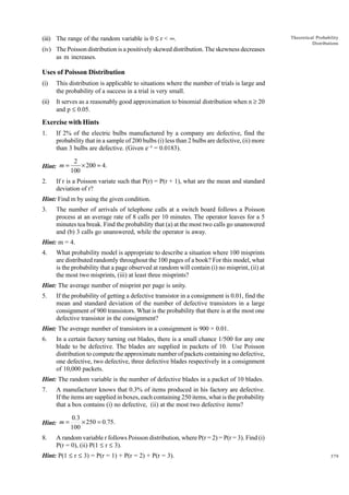 (iii) The range of the random variable is 0 £ r < •.

Theoretical Probability
Distributions

(iv) The Poisson distribution is a positively skewed distribution. The skewness decreases
as m increases.

Uses of Poisson Distribution
(i)

This distribution is applicable to situations where the number of trials is large and
the probability of a success in a trial is very small.

(ii)

It serves as a reasonably good approximation to binomial distribution when n ≥ 20
and p £ 0.05.

Exercise with Hints
1.

If 2% of the electric bulbs manufactured by a company are defective, find the
probability that in a sample of 200 bulbs (i) less than 2 bulbs are defective, (ii) more
than 3 bulbs are defective. (Given e- 4 = 0.0183).

Hint: m =
2.

2
× 200 = 4.
100

If r is a Poisson variate such that P(r) = P(r + 1), what are the mean and standard
deviation of r?

Hint: Find m by using the given condition.
3.

The number of arrivals of telephone calls at a switch board follows a Poisson
process at an average rate of 8 calls per 10 minutes. The operator leaves for a 5
minutes tea break. Find the probability that (a) at the most two calls go unanswered
and (b) 3 calls go unanswered, while the operator is away.

Hint: m = 4.
4.

What probability model is appropriate to describe a situation where 100 misprints
are distributed randomly throughout the 100 pages of a book? For this model, what
is the probability that a page observed at random will contain (i) no misprint, (ii) at
the most two misprints, (iii) at least three misprints?

Hint: The average number of misprint per page is unity.
5.

If the probability of getting a defective transistor in a consignment is 0.01, find the
mean and standard deviation of the number of defective transistors in a large
consignment of 900 transistors. What is the probability that there is at the most one
defective transistor in the consignment?

Hint: The average number of transistors in a consignment is 900 × 0.01.
6.

In a certain factory turning out blades, there is a small chance 1/500 for any one
blade to be defective. The blades are supplied in packets of 10. Use Poisson
distribution to compute the approximate number of packets containing no defective,
one defective, two defective, three defective blades respectively in a consignment
of 10,000 packets.

Hint: The random variable is the number of defective blades in a packet of 10 blades.
7.

A manufacturer knows that 0.3% of items produced in his factory are defective.
If the items are supplied in boxes, each containing 250 items, what is the probability
that a box contains (i) no defective, (ii) at the most two defective items?

Hint: m =
8.

0.3
× 250 = 0.75.
100

A random variable r follows Poisson distribution, where P(r = 2) = P(r = 3). Find (i)
P(r = 0), (ii) P(1 £ r £ 3).

Hint: P(1 £ r £ 3) = P(r = 1) + P(r = 2) + P(r = 3).

379

 