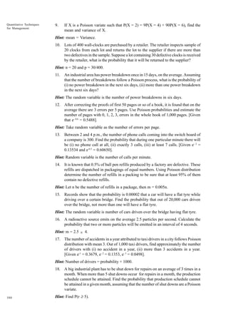 Quantitative Techniques
for Management

9.

If X is a Poisson variate such that P(X = 2) = 9P(X = 4) + 90P(X = 6), find the
mean and variance of X.

Hint: mean = Variance.
10. Lots of 400 wall-clocks are purchased by a retailer. The retailer inspects sample of
20 clocks from each lot and returns the lot to the supplier if there are more than
two defectives in the sample. Suppose a lot containing 30 defective clocks is received
by the retailer, what is the probability that it will be returned to the supplier?
Hint: n = 20 and p = 30/400.
11.

An industrial area has power breakdown once in 15 days, on the average. Assuming
that the number of breakdowns follow a Poisson process, what is the probability of
(i) no power breakdown in the next six days, (ii) more than one power breakdown
in the next six days?

Hint: The random variable is the number of power breakdowns in six days.
12. After correcting the proofs of first 50 pages or so of a book, it is found that on the
average there are 3 errors per 5 pages. Use Poisson probabilities and estimate the
number of pages with 0, 1, 2, 3, errors in the whole book of 1,000 pages. [Given
that e- 0.6 = 0.5488].
Hint: Take random variable as the number of errors per page.
13. Between 2 and 4 p.m., the number of phone calls coming into the switch board of
a company is 300. Find the probability that during one particular minute there will
be (i) no phone call at all, (ii) exactly 3 calls, (iii) at least 7 calls. [Given e- 2 =
0.13534 and e-0.5 = 0.60650].
Hint: Random variable is the number of calls per minute.
14. It is known that 0.5% of ball pen refills produced by a factory are defective. These
refills are dispatched in packagings of equal numbers. Using Poisson distribution
determine the number of refills in a packing to be sure that at least 95% of them
contain no defective refills.
Hint: Let n be the number of refills in a package, then m = 0.005n.
15. Records show that the probability is 0.00002 that a car will have a flat tyre while
driving over a certain bridge. Find the probability that out of 20,000 cars driven
over the bridge, not more than one will have a flat tyre.
Hint: The random variable is number of cars driven over the bridge having flat tyre.
16. A radioactive source emits on the average 2.5 particles per second. Calculate the
probability that two or more particles will be emitted in an interval of 4 seconds.
Hint: m = 2.5 × 4.
17. The number of accidents in a year attributed to taxi drivers in a city follows Poisson
distribution with mean 3. Out of 1,000 taxi drivers, find approximately the number
of drivers with (i) no accident in a year, (ii) more than 3 accidents in a year.
[Given e-1 = 0.3679, e- 2 = 0.1353, e- 3 = 0.0498].
Hint: Number of drivers = probability × 1000.
18. A big industrial plant has to be shut down for repairs on an average of 3 times in a
month. When more than 5 shut downs occur for repairs in a month, the production
schedule cannot be attained. Find the probability that production schedule cannot
be attained in a given month, assuming that the number of shut downs are a Poisson
variate.
380

Hint: Find P(r ≥ 5).

 