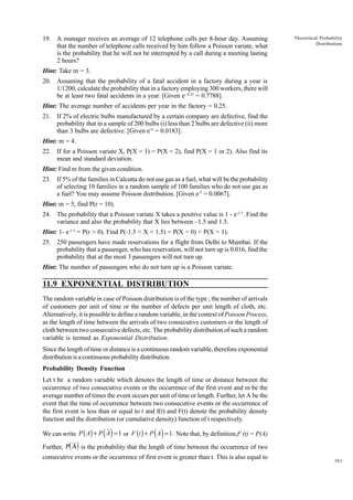 19. A manager receives an average of 12 telephone calls per 8-hour day. Assuming
that the number of telephone calls received by him follow a Poisson variate, what
is the probability that he will not be interrupted by a call during a meeting lasting
2 hours?

Theoretical Probability
Distributions

Hint: Take m = 3.
20. Assuming that the probability of a fatal accident in a factory during a year is
1/1200, calculate the probability that in a factory employing 300 workers, there will
be at least two fatal accidents in a year. [Given e- 0.25 = 0.7788].
Hint: The average number of accidents per year in the factory = 0.25.
21. If 2% of electric bulbs manufactured by a certain company are defective, find the
probability that in a sample of 200 bulbs (i) less than 2 bulbs are defective (ii) more
than 3 bulbs are defective. [Given e-4 = 0.0183].
Hint: m = 4.
22. If for a Poisson variate X, P(X = 1) = P(X = 2), find P(X = 1 or 2). Also find its
mean and standard deviation.
Hint: Find m from the given condition.
23. If 5% of the families in Calcutta do not use gas as a fuel, what will be the probability
of selecting 10 families in a random sample of 100 families who do not use gas as
a fuel? You may assume Poisson distribution. [Given e-5 = 0.0067].
Hint: m = 5, find P(r = 10).
24. The probability that a Poisson variate X takes a positive value is 1 - e-1.5. Find the
variance and also the probability that X lies between –1.5 and 1.5.
Hint: 1- e-1.5 = P(r > 0). Find P(-1.5 < X < 1.5) = P(X = 0) + P(X = 1).
25. 250 passengers have made reservations for a flight from Delhi to Mumbai. If the
probability that a passenger, who has reservation, will not turn up is 0.016, find the
probability that at the most 3 passengers will not turn up.
Hint: The number of passengers who do not turn up is a Poisson variate.

11.9 EXPONENTIAL DISTRIBUTION
The random variable in case of Poisson distribution is of the type ; the number of arrivals
of customers per unit of time or the number of defects per unit length of cloth, etc.
Alternatively, it is possible to define a random variable, in the context of Poisson Process,
as the length of time between the arrivals of two consecutive customers or the length of
cloth between two consecutive defects, etc. The probability distribution of such a random
variable is termed as Exponential Distribution.
Since the length of time or distance is a continuous random variable, therefore exponential
distribution is a continuous probability distribution.
Probability Density Function
Let t be a random variable which denotes the length of time or distance between the
occurrence of two consecutive events or the occurrence of the first event and m be the
average number of times the event occurs per unit of time or length. Further, let A be the
event that the time of occurrence between two consecutive events or the occurrence of
the first event is less than or equal to t and f(t) and F(t) denote the probability density
function and the distribution (or cumulative density) function of t respectively.

( )

( )

We can write P ( A) + P A = 1 or F (t ) + P A = 1. Note that, by definition,F (t) = P(A)

d i

Further, P A is the probability that the length of time between the occurrence of two
consecutive events or the occurrence of first event is greater than t. This is also equal to

381

 