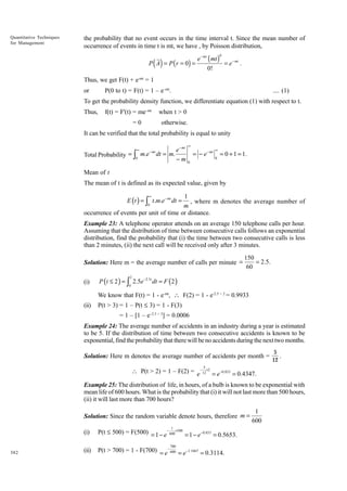 Quantitative Techniques
for Management

the probability that no event occurs in the time interval t. Since the mean number of
occurrence of events in time t is mt, we have , by Poisson distribution,

( )

P A = P ( r = 0) =

e − mt ( mt )
= e − mt .
0!
0

Thus, we get F(t) + e-mt = 1
or

P(0 to t) = F(t) = 1 – e–mt.

.... (1)

To get the probability density function, we differentiate equation (1) with respect to t.
Thus,

f(t) = F'(t) = me–mt
=0

when t > 0
otherwise.

It can be verified that the total probability is equal to unity
∞

− mt
Total Probability = ∫0 m.e dt = m.

e − mt
−m

∞

= − e− mt

∞
0

= 0 + 1 = 1.

0

Mean of t
The mean of t is defined as its expected value, given by
∞

1
, where m denotes the average number of
m
occurrence of events per unit of time or distance.
E (t ) = ∫ t.m.e − mt dt =
0

Example 23: A telephone operator attends on an average 150 telephone calls per hour.
Assuming that the distribution of time between consecutive calls follows an exponential
distribution, find the probability that (i) the time between two consecutive calls is less
than 2 minutes, (ii) the next call will be received only after 3 minutes.
Solution: Here m = the average number of calls per minute =

150
= 2.5.
60

P (t ≤ 2 ) = ∫ 2.5e−2.5t dt = F (2 )
2

(i)

0

We know that F(t) = 1 - e-mt,  F(2) = 1 - e-2.5 × 2 = 0.9933
(ii)

P(t > 3) = 1 – P(t £ 3) = 1 - F(3)
= 1 – [1 – e–2.5 × 3] = 0.0006

Example 24: The average number of accidents in an industry during a year is estimated
to be 5. If the distribution of time between two consecutive accidents is known to be
exponential, find the probability that there will be no accidents during the next two months.
Solution: Here m denotes the average number of accidents per month =

5
.
12

5

 P(t > 2) = 1 – F(2) = e−12×2 = e−0.833 = 0.4347.
Example 25: The distribution of life, in hours, of a bulb is known to be exponential with
mean life of 600 hours. What is the probability that (i) it will not last more than 500 hours,
(ii) it will last more than 700 hours?
Solution: Since the random variable denote hours, therefore m =
1

(i)
382

P(t £ 500) = F(500) = 1 − e − 600 ×500 = 1 − e −0.833 = 0.5653.

(ii)

P(t > 700) = 1 - F(700) = e− 600 = e−1.1667 = 0.3114.

700

1
600

 