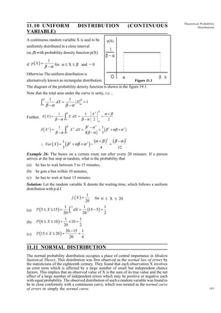 11.10 UNIFORM
VARIABLE)

DISTRIBUTION

A continuous random variable X is said to be

(CONTINUOUS

Theoretical Probability
Distributions

p(X)

uniformly distributed in a close interval
(a, b) with probability density function p(X)

1
if p ( X ) = β − α for a £ X £ b and = 0
Otherwise The uniform distribution is
alternatively known as rectangular distribution.

Figure 11.1

X

The diagram of the probability density function is shown in the figure 19.1.
Note that the total area under the curve is unity, i.e. ,

∫

β

α

1
1
β
dX =
X α =1
β −α
β −α

b g

1
Further, E X =
β −α

d i

E X2 =

1
β −α

 Var ( X ) =

z
z

β

α
β

α

1 X2
X . dX =
β −α 2
X 2 . dX =

β

=
α

α +β
2

g d

β3 −α3 1 2
= β + αβ + α 2
3 β −α
3

b

i

(α + β ) = ( β − α )
1 2
β + αβ + α 2 −
3
4
12

(

)

2

2

Example 26: The buses on a certain route run after every 20 minutes. If a person
arrives at the bus stop at random, what is the probability that
(a)

he has to wait between 5 to 15 minutes,

(b)

he gets a bus within 10 minutes,

(c)

he has to wait at least 15 minutes.

Solution: Let the random variable X denote the waiting time, which follows a uniform
distribution with p.d.f.
1
f (X ) =
for 0 £ X £ 20
20
1 15
1
1
(a) P (5 ≤ X ≤ 15) =
∫5 dX = 20 (15 − 5) = 2
20
1
1
(b) P (0 ≤ X ≤ 10 ) = × 10 =
20
2
20 − 15 1
= .
(c) P (15 ≤ X ≤ 20 ) =
20
4

11.11 NORMAL DISTRIBUTION
The normal probability distribution occupies a place of central importance in Modern
Statistical Theory. This distribution was first observed as the normal law of errors by
the statisticians of the eighteenth century. They found that each observation X involves
an error term which is affected by a large number of small but independent chance
factors. This implies that an observed value of X is the sum of its true value and the net
effect of a large number of independent errors which may be positive or negative each
with equal probability. The observed distribution of such a random variable was found to
be in close conformity with a continuous curve, which was termed as the normal curve
of errors or simply the normal curve.

383

 
