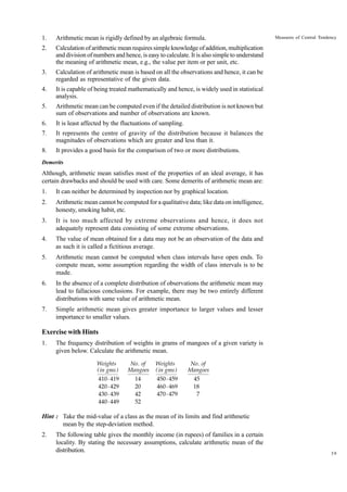 1.

Arithmetic mean is rigidly defined by an algebraic formula.

2.

Calculation of arithmetic mean requires simple knowledge of addition, multiplication
and division of numbers and hence, is easy to calculate. It is also simple to understand
the meaning of arithmetic mean, e.g., the value per item or per unit, etc.

3.

Calculation of arithmetic mean is based on all the observations and hence, it can be
regarded as representative of the given data.

4.

It is capable of being treated mathematically and hence, is widely used in statistical
analysis.

5.

Arithmetic mean can be computed even if the detailed distribution is not known but
sum of observations and number of observations are known.

6.

It is least affected by the fluctuations of sampling.

7.

It represents the centre of gravity of the distribution because it balances the
magnitudes of observations which are greater and less than it.

8.

It provides a good basis for the comparison of two or more distributions.

Measures of Central Tendency

Demerits

Although, arithmetic mean satisfies most of the properties of an ideal average, it has
certain drawbacks and should be used with care. Some demerits of arithmetic mean are:
1.

It can neither be determined by inspection nor by graphical location.

2.

Arithmetic mean cannot be computed for a qualitative data; like data on intelligence,
honesty, smoking habit, etc.

3.

It is too much affected by extreme observations and hence, it does not
adequately represent data consisting of some extreme observations.

4.

The value of mean obtained for a data may not be an observation of the data and
as such it is called a fictitious average.

5.

Arithmetic mean cannot be computed when class intervals have open ends. To
compute mean, some assumption regarding the width of class intervals is to be
made.

6.

In the absence of a complete distribution of observations the arithmetic mean may
lead to fallacious conclusions. For example, there may be two entirely different
distributions with same value of arithmetic mean.

7.

Simple arithmetic mean gives greater importance to larger values and lesser
importance to smaller values.

Exercise with Hints
1.

The frequency distribution of weights in grams of mangoes of a given variety is
given below. Calculate the arithmetic mean.
Weights
( in gms )

No . of
Mangoes

Weights
( in gms )

410 - 419
420 - 429
430 - 439
440 - 449

14
20
42
52

450 - 459
460 - 469
470 - 479

No . of
Mangoes
45
18
7

Hint : Take the mid-value of a class as the mean of its limits and find arithmetic
mean by the step-deviation method.
2.

The following table gives the monthly income (in rupees) of families in a certain
locality. By stating the necessary assumptions, calculate arithmetic mean of the
distribution.

39

 