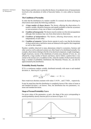 Quantitative Techniques
for Management

Since Gauss used this curve to describe the theory of accidental errors of measurements
involved in the calculation of orbits of heavenly bodies, it is also called as Gaussian
curve.

The Conditions of Normality
In order that the distribution of a random variable X is normal, the factors affecting its
observations must satisfy the following conditions :
(i)

A large number of chance factors: The factors, affecting the observations of a
random variable, should be numerous and equally probable so that the occurrence
or non-occurrence of any one of them is not predictable.

(ii)

Condition of homogeneity: The factors must be similar over the relevant population
although, their incidence may vary from observation to observation.

(iii) Condition of independence: The factors, affecting observations, must act
independently of each other.
(iv) Condition of symmetry: Various factors operate in such a way that the deviations
of observations above and below mean are balanced with regard to their magnitude
as well as their number.
Random variables observed in many phenomena related to economics, business and
other social as well as physical sciences are often found to be distributed normally. For
example, observations relating to the life of an electrical component, weight of packages,
height of persons, income of the inhabitants of certain area, diameter of wire, etc., are
affected by a large number of factors and hence, tend to follow a pattern that is very
similar to the normal curve. In addition to this, when the number of observations become
large, a number of probability distributions like Binomial, Poisson, etc., can also be
approximated by this distribution.

Probability Density Function
If X is a continuous random variable, distributed normally with mean m and standard
deviation σ , then its p.d.f. is given by
p(X ) =

1

σ 2π

.e

1  X −µ 
− 

2 σ 

2

where – • < X < •.

Here p and s are absolute constants with values 3.14159.... and 2.71828.... respectively.
It may be noted here that this distribution is completely known if the values of mean m
and standard deviation s are known. Thus, the distribution has two parameters, viz.
mean and standard deviation.

Shape of Normal Probability Curve
For given values of the parameters, m and s, the shape of the curve corresponding to
normal probability density function p(X) is as shown in Figure. 11.2

384

Figure 11.2

 
