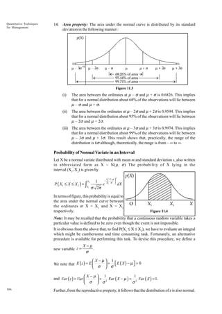 Quantitative Techniques
for Management

14. Area property: The area under the normal curve is distributed by its standard
deviation in the following manner :

Figure 11.3

(i)

The area between the ordinates at m – s and m + s is 0.6826. This implies
that for a normal distribution about 68% of the observations will lie between
m – s and m + s.

(ii)

The area between the ordinates at m – 2s and m + 2s is 0.9544. This implies
that for a normal distribution about 95% of the observations will lie between
m – 2s and m + 2s.

(iii) The area between the ordinates at m – 3s and m + 3s is 0.9974. This implies
that for a normal distribution about 99% of the observations will lie between
m – 3s and m + 3s. This result shows that, practically, the range of the
distribution is 6s although, theoretically, the range is from – • to •.

Probability of Normal Variate in an Interval
Let X be a normal variate distributed with mean m and standard deviation s, also written
in abbreviated form as X ~ N(m, s) The probability of X lying in the
interval (X1, X2) is given by
X2

1

X1

σ 2π

P ( X1 ≤ X ≤ X 2 ) = ∫

e

1  X −µ 
− 

2 σ 

2

dX

In terms of figure, this probability is equal to
the area under the normal curve between
the ordinates at X = X 1 and X = X 2
respectively.

Figure 11.4

Note: It may be recalled that the probability that a continuous random variable takes a
particular value is defined to be zero even though the event is not impossible.
It is obvious from the above that, to find P(X1 £ X £ X2), we have to evaluate an integral
which might be cumbersome and time consuming task. Fortunately, an alternative
procedure is available for performing this task. To devise this procedure, we define a
new variable z =

X−µ
.
σ

X−µ 1


We note that E ( z ) = E 
 = E ( X ) − µ  = 0
 σ  σ
1
X−µ 1
and Var ( z ) = Var 
 = 2 Var ( X − µ ) = 2 Var ( X ) = 1.
σ
 σ  σ
386

Further, from the reproductive property, it follows that the distribution of z is also normal.

 