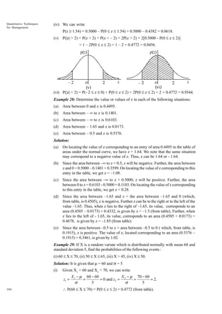 Quantitative Techniques
for Management

(iv) We can write
P(z ≥ 1.54) = 0.5000 – P(0 £ z £ 1.54) = 0.5000 – 0.4382 = 0.0618.
(v)

P(|z| > 2) = P(z > 2) + P(z < – 2) = 2P(z > 2) = 2[0.5000 - P(0 £ z £ 2)]
= 1 – 2P(0 £ z £ 2) = 1 – 2 × 0.4772 = 0.0456.

(vi) P(|z| < 2) = P(- 2 £ z £ 0) + P(0 £ z £ 2) = 2P(0 £ z £ 2) = 2 × 0.4772 = 0.9544.
Example 28: Determine the value or values of z in each of the following situations:
(a)

Area between 0 and z is 0.4495.

(b)

Area between – • to z is 0.1401.

(c)

Area between – • to z is 0.6103.

(d)

Area between – 1.65 and z is 0.0173.

(e)

Area between – 0.5 and z is 0.5376.

Solution:
(a)

On locating the value of z corresponding to an entry of area 0.4495 in the table of
areas under the normal curve, we have z = 1.64. We note that the same situation
may correspond to a negative value of z. Thus, z can be 1.64 or - 1.64.

(b)

Since the area between –• to z < 0.5, z will be negative. Further, the area between
z and 0 = 0.5000 – 0.1401 = 0.3599. On locating the value of z corresponding to this
entry in the table, we get z = –1.08.

(c)

Since the area between –• to z > 0.5000, z will be positive. Further, the area
between 0 to z = 0.6103 - 0.5000 = 0.1103. On locating the value of z corresponding
to this entry in the table, we get z = 0.28.

(d)

Since the area between –1.65 and z < the area between –1.65 and 0 (which,
from table, is 0.4505), z is negative. Further z can be to the right or to the left of the
value –1.65. Thus, when z lies to the right of –1.65, its value, corresponds to an
area (0.4505 – 0.0173) = 0.4332, is given by z = –1.5 (from table). Further, when
z lies to the left of - 1.65, its value, corresponds to an area (0.4505 + 0.0173) =
0.4678, is given by z = –1.85 (from table).

(e)

Since the area between –0.5 to z > area between –0.5 to 0 ( which, from table, is
0.1915), z is positive. The value of z, located corresponding to an area (0.5376 –
0.1915) = 0.3461, is given by 1.02.

Example 29: If X is a random variate which is distributed normally with mean 60 and
standard deviation 5, find the probabilities of the following events :
(i) 60 £ X £ 70, (ii) 50 £ X £ 65, (iii) X > 45, (iv) X £ 50.
Solution: It is given that m = 60 and s = 5
(i)

Given X1 = 60 and X2 = 70, we can write

z1 =
388

X 1 - m 60 - 60
X - m 70 - 60
=
= 0 and z2 = 2
=
= 2.
5
5
s
s

 P(60 £ X £ 70) = P(0 £ z £ 2) = 0.4772 (from table).

 