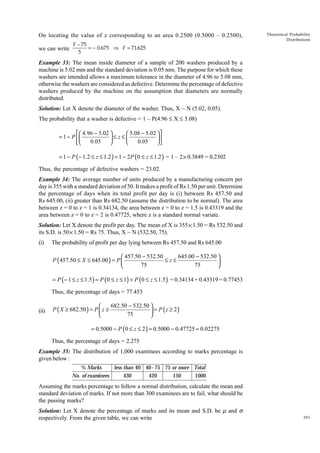 On locating the value of z corresponding to an area 0.2500 (0.5000 – 0.2500),
we can write

F − 75
= − 0.675 ⇒ F = 71.625
5

Theoretical Probability
Distributions

Example 33: The mean inside diameter of a sample of 200 washers produced by a
machine is 5.02 mm and the standard deviation is 0.05 mm. The purpose for which these
washers are intended allows a maximum tolerance in the diameter of 4.96 to 5.08 mm,
otherwise the washers are considered as defective. Determine the percentage of defective
washers produced by the machine on the assumption that diameters are normally
distributed.
Solution: Let X denote the diameter of the washer. Thus, X ~ N (5.02, 0.05).
The probability that a washer is defective = 1 – P(4.96 £ X £ 5.08)
 4.96 − 5.02 
 5.08 − 5.02  
= 1 − P 
≤ z≤

0.05
0.05





= 1 − P ( − 1.2 ≤ z ≤ 1.2 ) = 1 − 2 P ( 0 ≤ z ≤ 1.2 ) = 1 – 2 × 0.3849 = 0.2302
Thus, the percentage of defective washers = 23.02.
Example 34: The average number of units produced by a manufacturing concern per
day is 355 with a standard deviation of 50. It makes a profit of Rs 1.50 per unit. Determine
the percentage of days when its total profit per day is (i) between Rs 457.50 and
Rs 645.00, (ii) greater than Rs 682.50 (assume the distribution to be normal). The area
between z = 0 to z = 1 is 0.34134, the area between z = 0 to z = 1.5 is 0.43319 and the
area between z = 0 to z = 2 is 0.47725, where z is a standard normal variate.
Solution: Let X denote the profit per day. The mean of X is 355 × 1.50 = Rs 532.50 and
its S.D. is 50 × 1.50 = Rs 75. Thus, X ~ N (532.50, 75).
(i)

The probability of profit per day lying between Rs 457.50 and Rs 645.00

645.00 − 532.50 
 457.50 − 532.50
≤z≤
P ( 457.50 ≤ X ≤ 645.00 ) = P 

75
75


= P ( − 1 ≤ z ≤ 1.5 ) = P (0 ≤ z ≤ 1) + P (0 ≤ z ≤ 1.5 ) = 0.34134 + 0.43319 = 0.77453
Thus, the percentage of days = 77.453
(ii)

682.50 − 532.50 

P ( X ≥ 682.50 ) = P  z ≥
 = P (z ≥ 2)
75


= 0.5000 − P (0 ≤ z ≤ 2 ) = 0.5000 − 0.47725 = 0.02275
Thus, the percentage of days = 2.275

Example 35: The distribution of 1,000 examinees according to marks percentage is
given below :
% Marks
less than 40 40 - 75 75 or more Total
No. of examinees
430
420
150
1000

Assuming the marks percentage to follow a normal distribution, calculate the mean and
standard deviation of marks. If not more than 300 examinees are to fail, what should be
the passing marks?
Solution: Let X denote the percentage of marks and its mean and S.D. be m and s
respectively. From the given table, we can write

391

 