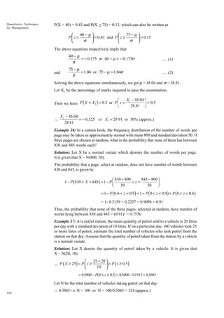 Quantitative Techniques
for Management

P(X < 40) = 0.43 and P(X ≥ 75) = 0.15, which can also be written as

40 − µ 
75 − µ 


Pz <
 = 0.43 and P  z ≥ σ  = 0.15
σ 



The above equations respectively imply that

40 − µ
= − 0.175 or 40 − µ = − 0.175σ
σ
and

.... (1)

75 − µ
= 1.04 or 75 − µ = 1.04σ
σ

.... (2)

Solving the above equations simultaneously, we get m = 45.04 and s = 28.81.
Let X1 be the percentage of marks required to pass the examination.

X 1 - 45.04 ˆ
Ê
Then we have P ( X < X 1 ) = 0.3 or P Á z <
˜ = 0.3
Ë
28.81 ¯


X1 − 45.04
= − 0.525 ⇒ X1 = 29.91 or 30% (approx.)
28.81

Example 36: In a certain book, the frequency distribution of the number of words per
page may be taken as approximately normal with mean 800 and standard deviation 50. If
three pages are chosen at random, what is the probability that none of them has between
830 and 845 words each?
Solution: Let X be a normal variate which denotes the number of words per page.
It is given that X ~ N(800, 50).
The probability that a page, select at random, does not have number of words between
830 and 845, is given by

845 - 800 ˆ
Ê 830 - 800
<z<
1 - P (830 < X < 845) = 1 - P Á
˜
Ë
¯
50
50
= 1 - P (0.6 < z < 0.9) = 1 - P (0 < z < 0.9) + P (0 < z < 0.6)
= 1- 0.3159 + 0.2257 = 0.9098 ª 0.91
Thus, the probability that none of the three pages, selected at random, have number of
words lying between 830 and 845 = (0.91)3 = 0.7536.
Example 37: At a petrol station, the mean quantity of petrol sold to a vehicle is 20 litres
per day with a standard deviation of 10 litres. If on a particular day, 100 vehicles took 25
or more litres of petrol, estimate the total number of vehicles who took petrol from the
station on that day. Assume that the quantity of petrol taken from the station by a vehicle
is a normal variate.
Solution: Let X denote the quantity of petrol taken by a vehicle. It is given that
X ~ N(20, 10).

25 − 20 

= P ( z ≥ 0.5 )
 P ( X ≥ 25 ) = P  z ≥
10 



b

g

= 0.5000 − P 0 ≤ z ≤ 0.5 = 0.5000 − 01915 = 0.3085
.

Let N be the total number of vehicles taking petrol on that day.
392

 0.3085× × N = 100 or N = 100/0.3085 = 324 (approx.)

 