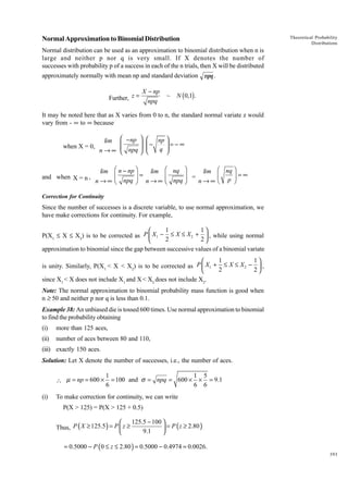 Normal Approximation to Binomial Distribution

Theoretical Probability
Distributions

Normal distribution can be used as an approximation to binomial distribution when n is
large and neither p nor q is very small. If X denotes the number of
successes with probability p of a success in each of the n trials, then X will be distributed
approximately normally with mean np and standard deviation npq .
Further, z =

X - np
npq

~

N (0,1) .

It may be noted here that as X varies from 0 to n, the standard normal variate z would
vary from - • to • because

lim
when X = 0,
n→∞

 − np 


 npq 



 np 
−
=−∞

q 



lim Ê n - np ˆ
lim Ê nq ˆ
lim Ê nq ˆ
Á
˜=
Á
˜ =
Á
˜ =•
and when X = n ,
n → ∞ Ë npq ¯ n → ∞ Ë npq ¯
n→∞ Ë p ¯
Correction for Continuity

Since the number of successes is a discrete variable, to use normal approximation, we
have make corrections for continuity. For example,

1
1

P(X1 £ X £ X2) is to be corrected as P  X1 − ≤ X ≤ X 2 +  , while using normal
2
2

approximation to binomial since the gap between successive values of a binomial variate
1
1

is unity. Similarly, P(X1 < X < X2) is to be corrected as P  X1 + ≤ X ≤ X 2 −  ,
2
2

since X1 < X does not include X1 and X < X2 does not include X2.
Note: The normal approximation to binomial probability mass function is good when
n ≥ 50 and neither p nor q is less than 0.1.
Example 38: An unbiased die is tossed 600 times. Use normal approximation to binomial
to find the probability obtaining
(i)

more than 125 aces,

(ii)

number of aces between 80 and 110,

(iii) exactly 150 aces.
Solution: Let X denote the number of successes, i.e., the number of aces.
 µ = np = 600 ×
(i)

1
1 5
= 100 and σ = npq = 600 × × = 9.1
6
6 6

To make correction for continuity, we can write
P(X > 125) = P(X > 125 + 0.5)

125.5 − 100 

Thus, P ( X ≥ 125.5 ) = P  z ≥
 = P ( z ≥ 2.80 )
9.1


= 0.5000 − P (0 ≤ z ≤ 2.80 ) = 0.5000 − 0.4974 = 0.0026.
393

 