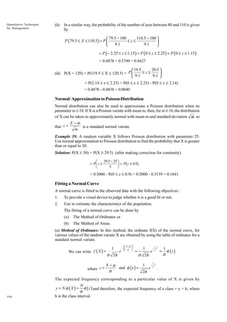 Quantitative Techniques
for Management

(ii)

In a similar way, the probability of the number of aces between 80 and 110 is given
by

110.5 − 100 
 79.5 − 100
≤z≤
P ( 79.5 ≤ X ≤ 110.5 ) = P 

9.1
9.1


= P ( − 2.25 ≤ z ≤ 1.15 ) = P (0 ≤ z ≤ 2.25 ) + P (0 ≤ z ≤ 1.15 )
= 0.4878 + 0.3749 = 0.8627

20.5 
 19.5
≤z≤
(iii) P(X = 120) = P(119.5 £ X £ 120.5) = P 
9.1 
 9.1

= P(2.14 £ z £ 2.25) = P(0 £ z £ 2.25) - P(0 £ z £ 2.14)
= 0.4878 - 0.4838 = 0.0040

Normal/ Approximation to Poisson Distribution
Normal distribution can also be used to approximate a Poisson distribution when its
parameter m ≥ 10. If X is a Poisson variate with mean m, then, for m ≥ 10, the distribution
of X can be taken as approximately normal with mean m and standard deviation m so
X -m
that z =
is a standard normal variate.
m
Example 39: A random variable X follows Poisson distribution with parameter 25.
Use normal approximation to Poisson distribution to find the probability that X is greater
than or equal to 30.
Solution: P(X ≥ 30) = P(X ≥ 29.5) (after making correction for continuity).

FG
H

= P z≥

IJ b
K

29.5 − 25
= P z ≥ 0.9
5

g

= 0.5000 - P(0 £ z £ 0.9) = 0.5000 - 0.3159 = 0.1841

Fitting a Normal Curve
A normal curve is fitted to the observed data with the following objectives :
1.

To provide a visual device to judge whether it is a good fit or not.

2.

Use to estimate the characteristics of the population.
The fitting of a normal curve can be done by
(a)

The Method of Ordinates or

(b)

The Method of Areas.

(a) Method of Ordinates: In this method, the ordinate f(X) of the normal curve, for
various values of the random variate X are obtained by using the table of ordinates for a
standard normal variate.
We can write f ( X ) =

1

σ 2π

e

1  X −µ 
− 

2 σ 

2

=

1

σ 2π

e

1
− z2
2

=

1
φ (z )
σ

1 − 2 z2
X−µ
and φ (z ) =
e .
σ
2π
1

where z =

The expected frequency corresponding to a particular value of X is given by

N
φ ( z ) and therefore, the expected frequency of a class = y × h, where
σ
h is the class interval.
y = N .φ ( X ) =

394

 