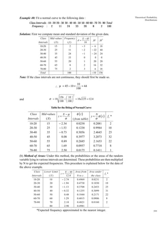 Theoretical Probability
Distributions

Example 40: Fit a normal curve to the following data :
Class Intervals : 10 - 20 20 - 30 30 - 40 40 - 50 50 - 60 60 - 70 70 - 80 Total
Frequency : 2
11
24
33
20
8
2
100

Solution: First we compute mean and standard deviation of the given data.
Class
Mid -values
Intervals
(X )

Frequency
X - 45
d=
(f)
10

fd

fd 2

10-20
20-30
30-40
40-50

15
25
35
45

2
11
24
33

-3
-2
-1
0

- 6
- 22
- 24
0

18
44
24
0

50-60
60-70
70-80
Total

55
65
75

20
8
2

1
2
3

20
16
6

20
32
18

- 10

156

100

Note: If the class intervals are not continuous, they should first be made so.
 µ = 45 − 10 ×

σ = 10

and

FG IJ
H K

156
10
−
100 100

10
= 44
100

2

= 10 155 = 12.4
.

Table for the fitting of Normal Curve

Class
Mid -values
X−µ
z=
σ
(X)
Intervals
10-20
20-30
30-40
40-50
50-60
60-70
70-80

15
25
35
45
55
65
75

− 2.34
− 1.53
− 0.73
0.08
0.89
1.69
2.50

φ (z )
( from table)
0.0258
0.1238
0.3056
0.3977
0.2685
0.0957
0.0175

y=

N
φ (z )
σ

fe *

0.2081
0.9984
2.4645
3.2073
2.1653
0.7718
0.1411

2
10
25
32
22
8
1

(b) Method of Areas: Under this method, the probabilities or the areas of the random
variable lying in various intervals are determined. These probabilities are then multiplied
by N to get the expected frequencies. This procedure is explained below for the data of
the above example.
Class
Intervals

Lower Limit
(X )

10-20
20-30

10
20

30-40
40-50
50-60
60-70
70-80

z=

X - 44
12.4

Area from
0 to z

Area under
the class

fe *

0.4969
0.4738

0.0231
0.1030

2
10

30
40
50
60

- 2.74
- 1.94
- 1.13
- 0.32
0.48
1.29

0.3708
0.1255
0.1844
0.4015

0.2453
0.3099
0.2171
0.0806

25
31
22
8

70
80

2.10
2.90

0.4821
0.4981

0.0160

2

*Expected frequency approximated to the nearest integer.

395

 