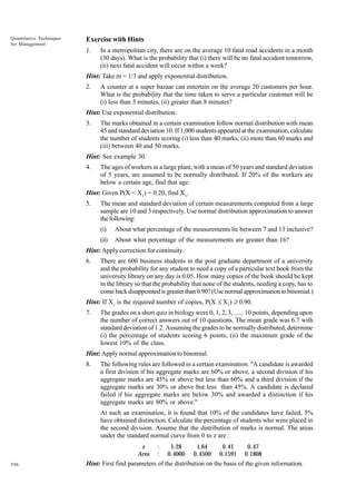 Quantitative Techniques
for Management

Exercise with Hints
1.

In a metropolitan city, there are on the average 10 fatal road accidents in a month
(30 days). What is the probability that (i) there will be no fatal accident tomorrow,
(ii) next fatal accident will occur within a week?

Hint: Take m = 1/3 and apply exponential distribution.
2.

A counter at a super bazaar can entertain on the average 20 customers per hour.
What is the probability that the time taken to serve a particular customer will be
(i) less than 5 minutes, (ii) greater than 8 minutes?

Hint: Use exponential distribution.
3.

The marks obtained in a certain examination follow normal distribution with mean
45 and standard deviation 10. If 1,000 students appeared at the examination, calculate
the number of students scoring (i) less than 40 marks, (ii) more than 60 marks and
(iii) between 40 and 50 marks.

Hint: See example 30.
4.

The ages of workers in a large plant, with a mean of 50 years and standard deviation
of 5 years, are assumed to be normally distributed. If 20% of the workers are
below a certain age, find that age.

Hint: Given P(X < X1) = 0.20, find X1.
5.

The mean and standard deviation of certain measurements computed from a large
sample are 10 and 3 respectively. Use normal distribution approximation to answer
the following:
(i)

About what percentage of the measurements lie between 7 and 13 inclusive?

(ii)

About what percentage of the measurements are greater than 16?

Hint: Apply correction for continuity.
6.

There are 600 business students in the post graduate department of a university
and the probability for any student to need a copy of a particular text book from the
university library on any day is 0.05. How many copies of the book should be kept
in the library so that the probability that none of the students, needing a copy, has to
come back disappointed is greater than 0.90? (Use normal approximation to binomial.)

Hint: If X1 is the required number of copies, P(X £ X1) ≥ 0.90.
7.

The grades on a short quiz in biology were 0, 1, 2, 3, ...... 10 points, depending upon
the number of correct answers out of 10 questions. The mean grade was 6.7 with
standard deviation of 1.2. Assuming the grades to be normally distributed, determine
(i) the percentage of students scoring 6 points, (ii) the maximum grade of the
lowest 10% of the class.

Hint: Apply normal approximation to binomial.
8.

The following rules are followed in a certain examination. "A candidate is awarded
a first division if his aggregate marks are 60% or above, a second division if his
aggregate marks are 45% or above but less than 60% and a third division if the
aggregate marks are 30% or above but less than 45%. A candidate is declared
failed if his aggregate marks are below 30% and awarded a distinction if his
aggregate marks are 80% or above."
At such an examination, it is found that 10% of the candidates have failed, 5%
have obtained distinction. Calculate the percentage of students who were placed in
the second division. Assume that the distribution of marks is normal. The areas
under the standard normal curve from 0 to z are :
z
Area

396

:
:

1. 28
0. 4000

1.64
0. 4500

0. 41
0.1591

0. 47
0.1808

Hint: First find parameters of the distribution on the basis of the given information.

 