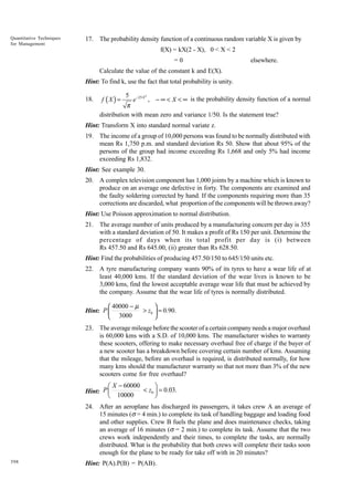 Quantitative Techniques
for Management

17. The probability density function of a continuous random variable X is given by
f(X) = kX(2 - X), 0 < X < 2
=0

elsewhere.

Calculate the value of the constant k and E(X).
Hint: To find k, use the fact that total probability is unity.
18.

f (X ) =

5

e −25 X , − ∞ < X < ∞ is the probability density function of a normal
2

π
distribution with mean zero and variance 1/50. Is the statement true?

Hint: Transform X into standard normal variate z.
19. The income of a group of 10,000 persons was found to be normally distributed with
mean Rs 1,750 p.m. and standard deviation Rs 50. Show that about 95% of the
persons of the group had income exceeding Rs 1,668 and only 5% had income
exceeding Rs 1,832.
Hint: See example 30.
20. A complex television component has 1,000 joints by a machine which is known to
produce on an average one defective in forty. The components are examined and
the faulty soldering corrected by hand. If the components requiring more than 35
corrections are discarded, what proportion of the components will be thrown away?
Hint: Use Poisson approximation to normal distribution.
21. The average number of units produced by a manufacturing concern per day is 355
with a standard deviation of 50. It makes a profit of Rs 150 per unit. Determine the
percentage of days when its total profit per day is (i) between
Rs 457.50 and Rs 645.00, (ii) greater than Rs 628.50.
Hint: Find the probabilities of producing 457.50/150 to 645/150 units etc.
22. A tyre manufacturing company wants 90% of its tyres to have a wear life of at
least 40,000 kms. If the standard deviation of the wear lives is known to be
3,000 kms, find the lowest acceptable average wear life that must be achieved by
the company. Assume that the wear life of tyres is normally distributed.

 40000 − µ

> z0  = 0.90.
Hint: P 
 3000

23. The average mileage before the scooter of a certain company needs a major overhaul
is 60,000 kms with a S.D. of 10,000 kms. The manufacturer wishes to warranty
these scooters, offering to make necessary overhaul free of charge if the buyer of
a new scooter has a breakdown before covering certain number of kms. Assuming
that the mileage, before an overhaul is required, is distributed normally, for how
many kms should the manufacturer warranty so that not more than 3% of the new
scooters come for free overhaul?

Ê X - 60000
ˆ
< z0 ˜ = 0.03.
Hint: P Á
Ë 10000
¯
24. After an aeroplane has discharged its passengers, it takes crew A an average of
15 minutes (s = 4 min.) to complete its task of handling baggage and loading food
and other supplies. Crew B fuels the plane and does maintenance checks, taking
an average of 16 minutes (s = 2 min.) to complete its task. Assume that the two
crews work independently and their times, to complete the tasks, are normally
distributed. What is the probability that both crews will complete their tasks soon
enough for the plane to be ready for take off with in 20 minutes?
398

Hint: P(A).P(B) = P(AB).

 