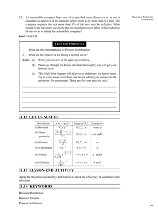 25. An automobile company buys nuts of a specified mean diameters m. A nut is
classified as defective if its diameter differs from m by more than 0.2 mm. The
company requires that not more than 1% of the nuts may be defective. What
should be the maximum variability that the manufacturer can allow in the production
of nuts so as to satisfy the automobile company?

Theoretical Probability
Distributions

Hint: Find S.D.
Check Your Progress 11.2

1

What are the characteristics of Poisson Distribution?

2.

What are the objectives for fitting a normal curve?

Notes: (a)

Write your answer in the space given below.

(b)

Please go through the lesson sub-head thoroughly you will get your
answers in it.

(c)

This Chek Your Progress will help you to understand the lesson better.
Try to write answers for them, but do not submit your answers to the
university for assessment. These are for your practice only.

_____________________________________________________________________
__________________________________________________________
__________________________________________________________
_____________________________________________________________________
__________________________________________________________________
__________________________________________________________________

11.12 LET US SUM UP
Distribution
(i) Binomial
(ii) Hyper geometric
(iii) Poisson
(iv) Exponential
(v) Normal
(vi) S.Normal

(

p.m. f ./ p.d . f .
n
Cr p r q n − r
k

Cr

)(

N

N −k

Cn − r

)

n,N and k
m

0<t <∞

e− m .mr
r!
m.e− mt

0,1,2,....n
0,1,2,....∞

Cr

1  X −µ 
− 

2 σ 

Range of R.V . Parameters
n and p
0,1,2,....n

m

−∞< X <∞

µ and σ

−∞<z<∞

0 and 1

2

1
e
σ 2π
1 − 1 z2
e 2
2π

11.13 LESSON-END ACTIVITY
Apply the theoretical probability distribution to check the efficiency of industrial water
treatment.

11.14 KEYWORDS
Binomial Distribution
Random Variable
Poisson Distribution
399

 