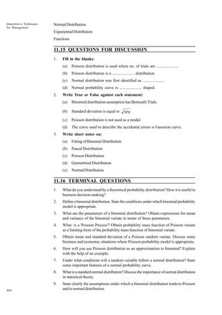 Quantitative Techniques
for Management

Normal Distribution
Exponential Distribution
Functions

11.15 QUESTIONS FOR DISCUSSION
1.

Fill in the blanks:
(a)
(b)

Poisson distribution is a ...................... distribution.

(c)

Normal distribution was first identified as ......................

(d)
2.

Poisson distribution is used where no. of trials are ......................

Normal probability curve is ...................... shaped.

Write True or False against each statement:
(a)
(b)

Standard deviation is equal to

(c)

Poisson distribution is not used as a model.

(d)
3.

Binomial distribution assumption has Bernoulli Trials.

The curve used to describe the accidental errors is Gaussion curve.

npq

Write short notes on:
(a)

Fitting of Binomial Distribution

(b)

Pascal Distribution

(c)

Poisson Distribution

(d)

Geometrical Distribution

(e)

Normal Distribution

11.16 TERMINAL QUESTIONS
1.
2.

Define a binomial distribution. State the conditions under which binomial probability
model is appropriate.

3.

What are the parameters of a binomial distribution? Obtain expressions for mean
and variance of the binomial variate in terms of these parameters.

4.

What is a 'Poisson Process'? Obtain probability mass function of Poisson variate
as a limiting form of the probability mass function of binomial variate.

5.

Obtain mean and standard deviation of a Poisson random variate. Discuss some
business and economic situations where Poisson probability model is appropriate.

6.

How will you use Poisson distribution as an approximation to binomial? Explain
with the help of an example.

7.

Under what conditions will a random variable follow a normal distribution? State
some important features of a normal probability curve.

8.

What is a standard normal distribution? Discuss the importance of normal distribution
in statistical theory.

9.
400

What do you understand by a theoretical probability distribution? How it is useful in
business decision-making?

State clearly the assumptions under which a binomial distribution tends to Poisson
and to normal distribution.

 