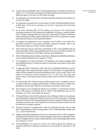 10. Assume that the probability that a bomb dropped from an aeroplane will strike a
target is 1/5. If six bombs are dropped, find the probability that (i) exactly two will
strike the target, (ii) at least two will strike the target.
11.

Theoretical Probability
Distributions

An unbiased coin is tossed 5 times. Find the probability of getting (i) two heads, (ii)
at least two heads.

12. An experiment succeeds twice as many times as it fails. Find the probability that in
6 trials there will be (i) no successes, (ii) at least 5 successes, (iii) at the most
5 successes.
13. In an army battalion 60% of the soldiers are known to be married and
remaining unmarried. If p(r) denotes the probability of getting r married soldiers
from 5 soldiers, calculate p(0), p(1), p(2), p(3), p(4) and p(5). If there are 500 rows
each consisting of 5 soldiers, approximately how many rows are expected to contain
(i) all married soldiers, (ii) all unmarried soldiers?
14. A company has appointed 10 new secretaries out of which 7 are trained. If a
particular executive is to get three secretaries, selected at random, what is the
chance that at least one of them will be untrained?
15. The overall pass rate in a university examination is 70%. Four candidates take up
such examination. What is the probability that (i) at least one of them will pass (ii)
at the most 3 will pass (iii) all of them will pass, the examination?
16. 20% of bolts produced by a machine are defective. Deduce the probability distribution
of the number of defectives in a sample of 5 bolts.
17. 25% employees of a firm are females. If 8 employees are chosen at random, find
the probability that (i) 5 of them are males (ii) more than 4 are males (iii) less than
3 are females.
18. A supposed coffee connoisseur claims that he can distinguish between a cup of
instant coffee and a cup of percolator coffee 75% of the times. It is agreed that his
claim will be accepted if he correctly identifies at least 5 of the 6 cups. Find, (i) his
chance of having the claim accepted if he is in fact only guessing and,
(ii) his chance of having the claim rejected when he does not have the ability he
claims.
19. It is known that 10% of the accounts of a firm contain errors. An auditor selects 5
accounts of the firm at random and finds that 3 of them contain errors. What is the
probability of this result? What do you conclude on the basis of this result?
20. The incidence of an occupational disease in an industry is such that the workers
have a 20% chance of suffering from it. What is the probability that out of 6
workmen, 4 or more will contract the disease?
21. A local politician claims that the assessed value of houses, for house tax purposes
by the Municipal Corporation of Delhi, is not correct in 90% of the cases. Assuming
this claim to be true, what is the probability that out of a sample of 4 houses selected
at random (i) at least one will be found to be correctly assessed (ii) at least one will
be found to be wrongly assessed?
22. There are 64 beds in a garden and 3 seeds of a particular type are sown in each
bed. The probability of a flower being white is 0.25. Find the number of beds with
3, 2, 1 and 0 white flowers.
23. Suppose that half the population of a town are consumers of rice. 100 investigators
are appointed to find out its truth. Each investigator interviews 10 individuals. How
many investigators do you expect to report that three or less of the people interviewed
are consumers of rice?
24. If the probability of a success in a trial is 0.2, find (a) mean, (b) variance, (c)
moment coefficient of skewness and kurtosis of the number of successes in 100
trials.

401

 