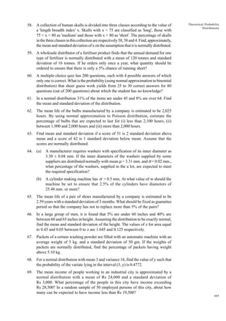 58. A collection of human skulls is divided into three classes according to the value of
a 'length breadth index' x. Skulls with x < 75 are classified as 'long', those with
75 < x < 80 as 'medium' and those with x > 80 as 'short'. The percentage of skulls
in the three classes in this collection are respectively 58, 38 and 4. Find, approximately,
the mean and standard deviation of x on the assumption that it is normally distributed.

Theoretical Probability
Distributions

59. A wholesale distributor of a fertiliser product finds that the annual demand for one
type of fertiliser is normally distributed with a mean of 120 tonnes and standard
deviation of 16 tonnes. If he orders only once a year, what quantity should be
ordered to ensure that there is only a 5% chance of running short?
60. A multiple choice quiz has 200 questions, each with 4 possible answers of which
only one is correct. What is the probability (using normal approximation to binomial
distribution) that sheer guess work yields from 25 to 30 correct answers for 80
questions (out of 200 questions) about which the student has no knowledge?
61. In a normal distribution 31% of the items are under 45 and 8% are over 64. Find
the mean and standard deviation of the distribution.
62. The mean life of the bulbs manufactured by a company is estimated to be 2,025
hours. By using normal approximation to Poisson distribution, estimate the
percentage of bulbs that are expected to last for (i) less than 2,100 hours, (ii)
between 1,900 and 2,000 hours and (iii) more than 2,000 hours.
63. Find mean and standard deviation if a score of 51 is 2 standard deviation above
mean and a score of 42 is 1 standard deviation below mean. Assume that the
scores are normally distributed.
64. (a)

A manufacturer requires washers with specification of its inner diameter as
3.30 ± 0.04 mm. If the inner diameters of the washers supplied by some
suppliers are distributed normally with mean m = 3.31 mm. and s = 0.02 mm.,
what percentage of the washers, supplied in the a lot, are expected to meet
the required specification?

(b)

A cylinder making machine has σ = 0.5 mm. At what value of m should the
machine be set to ensure that 2.5% of the cylinders have diameters of
25.48 mm. or more?

65. The mean life of a pair of shoes manufactured by a company is estimated to be
2.59 years with a standard deviation of 3 months. What should be fixed as guarantee
period so that the company has not to replace more than 5% of the pairs?
66. In a large group of men, it is found that 5% are under 60 inches and 40% are
between 60 and 65 inches in height. Assuming the distribution to be exactly normal,
find the mean and standard deviation of the height. The values of z for area equal
to 0.45 and 0.05 between 0 to z are 1.645 and 0.125 respectively.
67. Packets of a certain washing powder are filled with an automatic machine with an
average weight of 5 kg. and a standard deviation of 50 gm. If the weights of
packets are normally distributed, find the percentage of packets having weight
above 5.10 kg.
68. For a normal distribution with mean 3 and variance 16, find the value of y such that
the probability of the variate lying in the interval (3, y) is 0.4772.
69. The mean income of people working in an industrial city is approximated by a
normal distribution with a mean of Rs 24,000 and a standard deviation of
Rs 3,000. What percentage of the people in this city have income exceeding
Rs 28,500? In a random sample of 50 employed persons of this city, about how
many can be expected to have income less than Rs 19,500?
405

 