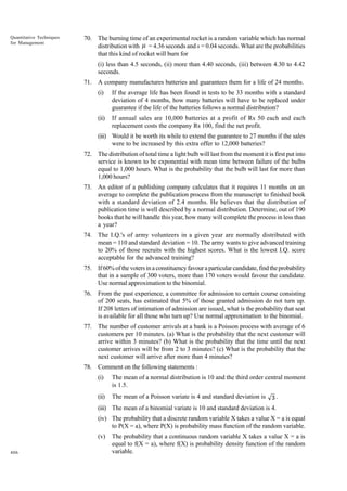 Quantitative Techniques
for Management

70. The burning time of an experimental rocket is a random variable which has normal
distribution with µ = 4.36 seconds and s = 0.04 seconds. What are the probabilities
that this kind of rocket will burn for
(i) less than 4.5 seconds, (ii) more than 4.40 seconds, (iii) between 4.30 to 4.42
seconds.
71. A company manufactures batteries and guarantees them for a life of 24 months.
(i)

If the average life has been found in tests to be 33 months with a standard
deviation of 4 months, how many batteries will have to be replaced under
guarantee if the life of the batteries follows a normal distribution?

(ii)

If annual sales are 10,000 batteries at a profit of Rs 50 each and each
replacement costs the company Rs 100, find the net profit.

(iii) Would it be worth its while to extend the guarantee to 27 months if the sales
were to be increased by this extra offer to 12,000 batteries?
72. The distribution of total time a light bulb will last from the moment it is first put into
service is known to be exponential with mean time between failure of the bulbs
equal to 1,000 hours. What is the probability that the bulb will last for more than
1,000 hours?
73. An editor of a publishing company calculates that it requires 11 months on an
average to complete the publication process from the manuscript to finished book
with a standard deviation of 2.4 months. He believes that the distribution of
publication time is well described by a normal distribution. Determine, out of 190
books that he will handle this year, how many will complete the process in less than
a year?
74. The I.Q.'s of army volunteers in a given year are normally distributed with
mean = 110 and standard deviation = 10. The army wants to give advanced training
to 20% of those recruits with the highest scores. What is the lowest I.Q. score
acceptable for the advanced training?
75. If 60% of the voters in a constituency favour a particular candidate, find the probability
that in a sample of 300 voters, more than 170 voters would favour the candidate.
Use normal approximation to the binomial.
76. From the past experience, a committee for admission to certain course consisting
of 200 seats, has estimated that 5% of those granted admission do not turn up.
If 208 letters of intimation of admission are issued, what is the probability that seat
is available for all those who turn up? Use normal approximation to the binomial.
77. The number of customer arrivals at a bank is a Poisson process with average of 6
customers per 10 minutes. (a) What is the probability that the next customer will
arrive within 3 minutes? (b) What is the probability that the time until the next
customer arrives will be from 2 to 3 minutes? (c) What is the probability that the
next customer will arrive after more than 4 minutes?
78. Comment on the following statements :
(i)

The mean of a normal distribution is 10 and the third order central moment
is 1.5.

(ii)

The mean of a Poisson variate is 4 and standard deviation is

3.

(iii) The mean of a binomial variate is 10 and standard deviation is 4.
(iv) The probability that a discrete random variable X takes a value X = a is equal
to P(X = a), where P(X) is probability mass function of the random variable.
(v)
406

The probability that a continuous random variable X takes a value X = a is
equal to f(X = a), where f(X) is probability density function of the random
variable.

 