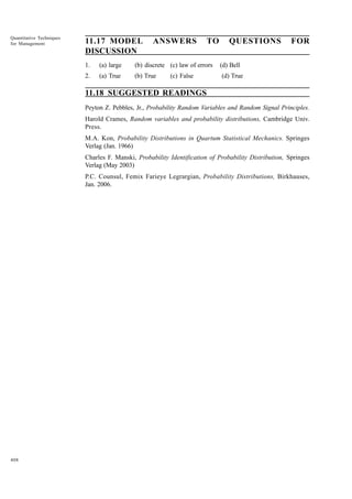 Quantitative Techniques
for Management

11.17 MODEL
DISCUSSION

ANSWERS

TO

QUESTIONS

1.

(a) large

(b) discrete (c) law of errors

(d) Bell

2.

(a) True

(b) True

FOR

(d) True

(c) False

11.18 SUGGESTED READINGS
Peyton Z. Pebbles, Jr., Probability Random Variables and Random Signal Principles.
Harold Crames, Random variables and probability distributions, Cambridge Univ.
Press.
M.A. Kon, Probability Distributions in Quartum Statistical Mechanics. Springes
Verlag (Jan. 1966)
Charles F. Manski, Probability Identification of Probability Distribution, Springes
Verlag (May 2003)
P.C. Counsul, Femix Farieye Legrargian, Probability Distributions, Birkhauses,
Jan. 2006.

408

 