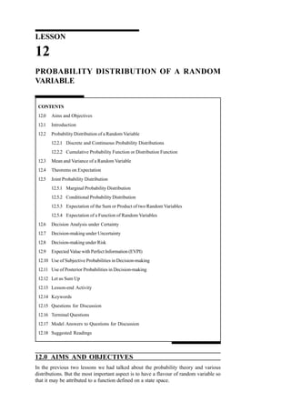 LESSON

12
PROBABILITY DISTRIBUTION OF A RANDOM
VARIABLE

CONTENTS
12.0

Aims and Objectives

12.1

Introduction

12.2

Probability Distribution of a Random Variable
12.2.1 Discrete and Continuous Probability Distributions
12.2.2 Cumulative Probability Function or Distribution Function

12.3

Mean and Variance of a Random Variable

12.4

Theorems on Expectation

12.5

Joint Probability Distribution
12.5.1 Marginal Probability Distribution
12.5.2 Conditional Probability Distribution
12.5.3 Expectation of the Sum or Product of two Random Variables
12.5.4 Expectation of a Function of Random Variables

12.6

Decision Analysis under Certainty

12.7

Decision-making under Uncertainty

12.8

Decision-making under Risk

12.9

Expected Value with Perfect Information (EVPI)

12.10 Use of Subjective Probabilities in Decision-making
12.11 Use of Posterior Probabilities in Decision-making
12.12 Let us Sum Up
12.13 Lesson-end Activity
12.14 Keywords
12.15 Questions for Discussion
12.16 Terminal Questions
12.17 Model Answers to Questions for Discussion
12.18 Suggested Readings

12.0 AIMS AND OBJECTIVES
In the previous two lessons we had talked about the probability theory and various
distributions. But the most important aspect is to have a flavour of random variable so
that it may be attributed to a function defined on a state space.

 