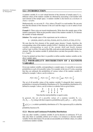 Quantitative Techniques
for Management

12.1 INTRODUCTION
A random variable X is a real valued function of the elements of sample space S, i.e.,
different values of the random variable are obtained by associating a real number with
each element of the sample space. A random variable is also known as a stochastic or
chance variable.
Mathematically, we can write X = F(e), where e ÎS and X is a real number. We can note
here that the domain of this function is the set S and the range is a set or subset of real
numbers.
Example 1: Three coins are tossed simultaneously. Write down the sample space of the
random experiment. What are the possible values of the random variable X, if it denotes
the number of heads obtained?
Solution: The sample space of the experiment can be written as
S = {(H,H,H), (H,H,T), (H,T,H), (T,H,H), (H,T,T), (T,H,T), (T,T,H), (T,T,T)}
We note that the first element of the sample space denotes 3 heads, therefore, the
corresponding value of the random variable will be 3. Similarly, the value of the random
variable corresponding to each of the second, third and fourth element
will be 2 and it will be 1 for each of the fifth, sixth and seventh element and 0 for the last
element. Thus, the random variable X, defined above can take four possible values, i.e.,
0, 1, 2 and 3.
It may be pointed out here that it is possible to define another random variable on the
above sample space.

12.2 PROBABILITY DISTRIBUTION OF A RANDOM
VARIABLE
Given any random variable, corresponding to a sample space, it is possible to associate
probabilities to each of its possible values. For example, in the toss of 3 coins, assuming
that they are unbiased, the probabilities of various values of the random variable X,
defined in example 1 above, can be written as :

1
3
3
1
P ( X = 0 ) = , P ( X = 1) = , P ( X = 2 ) = and P ( X = 3) = .
8
8
8
8
The set of all possible values of the random variable X alongwith their respective
probabilities is termed as Probability Distribution of X. The probability distribution of X,
defined in example 1 above, can be written in a tabular form as given below:
X
p X

a f

:
:

0
1
8

1
3
8

2
3
8

3
1
8

Total
1

Note that the total probability is equal to unity.
In general, the set of n possible values of a random variable X, i.e.,
{X1, X2, ...... Xn} along with their respective probabilities p(X1), p(X2), ...... p(Xn), where
n

∑ p ( X ) = 1 , is called a probability distribution of X. The expression p(X) is called the
i =1

i

probability function of X.

12.2.1 Discrete and Continuous Probability Distributions

410

Like any other variable, a random variable X can be discrete or continuous. If X can
take only finite or countably infinite set of values, it is termed as a discrete random
variable. On the other hand, if X can take an uncountable set of infinite values, it is called
a continuous random variable.

 