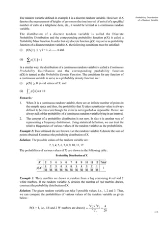 The random variable defined in example 1 is a discrete random variable. However, if X
denotes the measurement of heights of persons or the time interval of arrival of a specified
number of calls at a telephone desk, etc., it would be termed as a continuous random
variable.

Probability Distribution
of a Random Variable

The distribution of a discrete random variable is called the Discrete
Probability Distribution and the corresponding probability function p(X) is called a
Probability Mass Function. In order that any discrete function p(X) may serve as probability
function of a discrete random variable X, the following conditions must be satisfied :
(i)

p(Xi) ≥ 0 ∀ i = 1, 2, ...... n and
n

(ii)

∑ p(X ) = 1
i

i =1

In a similar way, the distribution of a continuous random variable is called a Continuous
Probability Distribution and the corresponding probability function
p(X) is termed as the Probability Density Function. The conditions for any function of
a continuous variable to serve as a probability density function are :
(i)

p(X) ≥ 0 ∀ real values of X, and

(ii)

∫

∞

−∞

p ( X ) dX = 1

Remarks:
1.

When X is a continuous random variable, there are an infinite number of points in
the sample space and thus, the probability that X takes a particular value is always
defined to be zero even though the event is not regarded as impossible. Hence, we
always talk of the probability of a continuous random variable lying in an interval.

2.

The concept of a probability distribution is not new. In fact it is another way of
representing a frequency distribution. Using statistical definition, we can treat the
relative frequencies of various values of the random variable as the probabilities.

Example 2: Two unbiased die are thrown. Let the random variable X denote the sum of
points obtained. Construct the probability distribution of X.
Solution: The possible values of the random variable are :
2, 3, 4, 5, 6, 7, 8, 9, 10, 11, 12
The probabilities of various values of X are shown in the following table :
Probability Distribution of X

X

a f

p X

2 3 4 5 6 7 8 9 10 11 12 Total
1 2 3 4 5 6 5 4 3 2 1
1
36 36 36 36 36 36 36 36 36 36 36

Example 3: Three marbles are drawn at random from a bag containing 4 red and 2
white marbles. If the random variable X denotes the number of red marbles drawn,
construct the probability distribution of X.
Solution: The given random variable can take 3 possible values, i.e., 1, 2 and 3. Thus,
we can compute the probabilities of various values of the random variable as given
below :
P(X = 1, i.e., 1R and 2 W marbles are drawn) =

4

C1 × 2C2
4
=
6
C3
20

411

 