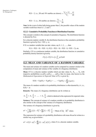 Quantitative Techniques
for Management

P(X = 2, i.e., 2R and 1W marbles are drawn) =

P(X = 3, i.e., 3R marbles are drawn) =

4
6

4

C2 × 2C1 12
=
6
C3
20

C3
4
=
C3 20

Note: In the event of white balls being greater than 2, the possible values of the random
variable would have been 0, 1, 2 and 3.

12.2.2 Cumulative Probability Function or Distribution Function
This concept is similar to the concept of cumulative frequency. The distribution function
is denoted by F(x).
For a discrete random variable X, the distribution function or the cumulative probability
function is given by F(x) = P(X ≤ x).
If X is a random variable that can take values, say 0, 1, 2, ......, then
F(1) = P(X = 0) + P(X =1), F(2) = P(X = 0) + P(X =1) +P(X = 2), etc.
Similarly, if X is a continuous random variable, the distribution function or cumulative
probability density function is given by

F ( x ) = P ( X ≤ x ) = ∫ p( X )dX
x

−∞

12.3 MEAN AND VARIANCE OF A RANDOM VARIABLE
The mean and variance of a random variable can be computed in a manner similar to the
computation of mean and variance of the variable of a frequency distribution.
Mean: If X is a discrete random variable which can take values X1, X2, ..... Xn, with
respective probabilities as p(X1), p(X2), ...... p(Xn), then its mean, also known as the
Mathematical Expectation or Expected Value of X, is given by :
n

E(X) = X1p(X1) + X2p(X2) + ...... + Xnp(Xn) = ∑ X i p( X i ) .
i =1

The mean of a random variable or its probability distribution is often denoted by µ , i.e.,
E(X) = µ .
Remarks: The mean of a frequency distribution can be written as

X1.

f1
f
f
+ X 2 . 2 + ...... + X n . n , which is identical to the expression for expected value.
N
N
N

Variance: The concept of variance of a random variable or its probability distribution is
also similar to the concept of the variance of a frequency distribution.
The variance of a frequency distribution is given by

σ2 =

d

2
2 f
1
∑ fi ( Xi − X ) = ∑ ( Xi − X ) . Ni = Mean of Xi X
N

i

2

values.

The expression for variance of a probability distribution with mean m can be written in a
similar way, as given below :
n

σ 2 = E ( X − µ ) = ∑ ( Xi − µ ) p ( Xi ) , where X is a discrete random variable.
2

i =1

412

2

 